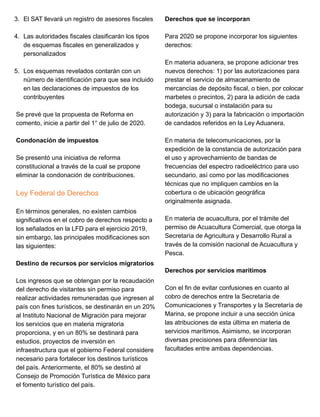 3. El SAT llevará un registro de asesores fiscales
4. Las autoridades fiscales clasificarán los tipos
de esquemas fiscales en generalizados y
personalizados
5. Los esquemas revelados contarán con un
número de identificación para que sea incluido
en las declaraciones de impuestos de los
contribuyentes
Se prevé que la propuesta de Reforma en
comento, inicie a partir del 1° de julio de 2020.
Condonación de impuestos
Se presentó una iniciativa de reforma
constitucional a través de la cual se propone
eliminar la condonación de contribuciones.
Ley Federal de Derechos
En términos generales, no existen cambios
significativos en el cobro de derechos respecto a
los señalados en la LFD para el ejercicio 2019,
sin embargo, las principales modificaciones son
las siguientes:
Destino de recursos por servicios migratorios
Los ingresos que se obtengan por la recaudación
del derecho de visitantes sin permiso para
realizar actividades remuneradas que ingresen al
país con fines turísticos, se destinarán en un 20%
al Instituto Nacional de Migración para mejorar
los servicios que en materia migratoria
proporciona, y en un 80% se destinará para
estudios, proyectos de inversión en
infraestructura que el gobierno Federal considere
necesario para fortalecer los destinos turísticos
del país. Anteriormente, el 80% se destinó al
Consejo de Promoción Turística de México para
el fomento turístico del país.
Derechos que se incorporan
Para 2020 se propone incorporar los siguientes
derechos:
En materia aduanera, se propone adicionar tres
nuevos derechos: 1) por las autorizaciones para
prestar el servicio de almacenamiento de
mercancías de depósito fiscal, o bien, por colocar
marbetes o precintos, 2) para la adición de cada
bodega, sucursal o instalación para su
autorización y 3) para la fabricación o importación
de candados referidos en la Ley Aduanera.
En materia de telecomunicaciones, por la
expedición de la constancia de autorización para
el uso y aprovechamiento de bandas de
frecuencias del espectro radioeléctrico para uso
secundario, así como por las modificaciones
técnicas que no impliquen cambios en la
cobertura o de ubicación geográfica
originalmente asignada.
En materia de acuacultura, por el trámite del
permiso de Acuacultura Comercial, que otorga la
Secretaría de Agricultura y Desarrollo Rural a
través de la comisión nacional de Acuacultura y
Pesca.
Derechos por servicios marítimos
Con el fin de evitar confusiones en cuanto al
cobro de derechos entre la Secretaría de
Comunicaciones y Transportes y la Secretaría de
Marina, se propone incluir a una sección única
las atribuciones de esta última en materia de
servicios marítimos. Asimismo, se incorporan
diversas precisiones para diferenciar las
facultades entre ambas dependencias.
 