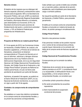 Derecho minero
El destino de los ingresos que se obtengan del
derecho especial, adicional y extraordinario sobre
minería será el siguiente: 85% a la Secretaría de
Educación Pública, del cual, el 80% se destinará
al Fondo para el Desarrollo Regional Sustentable
de Estados y Municipios Mineros y el restante,
para desempeñar sus funciones; el 5% a la
Secretaría de Economía para acciones de
fortalecimiento del sector y control de la actividad
minera, y 10% al Gobierno Federal para
programas de infraestructura.
Otros
Proyecto de Reforma en materia penal fiscal
El 14 de agosto de 2019, las Comisiones Unidas
de Hacienda y Crédito Público; de Justicia y de
Estudios Legislativos, y Primera de la Cámara de
Senadores, presentaron el dictamen
correspondiente al “Proyecto de Decreto por el
que se reforman, adicionan y derogan diversas
disposiciones de la Ley Federal contra la
Delincuencia Organizada, de la Ley de Seguridad
Nacional, del Código Nacional de Procedimientos
Penales, del Código Fiscal de la Federación y del
Código Penal Federal” (proyecto de Reforma en
materia penal fiscal), el cual a la fecha está
pendiente de aprobación por parte del Senado.
Asimismo, el pasado 9 de agosto, se publicó en
el Diario Oficial de la Federación (DOF), la Ley
Nacional de Extinción de Dominio, la cual entró
en vigor a partir del 10 de agosto.
Combate a la compra-venta de comprobantes
fiscales
Se establece un nuevo tipo delictivo consistente
en la compra-venta de comprobantes fiscales, y
se prevén las sanciones correspondientes.
Cabe señalar que cuando el delito sea cometido
por un servidor público, además de la sanción
establecida, será inhabilitado para desempeñar
cargo o comisión públicos.
Se requerirá querella por parte de la Secretaría
de Hacienda y Crédito Público, para proceder
penalmente.
El delito por la compra-venta de comprobantes
fiscales y el previsto en materia de lavado de
dinero, se podrán perseguir simultáneamente.
Código Penal Federal
Sanción a las personas morales:
A las personas morales se les podrán imponer
una o varias de las consecuencias jurídicas,
cuando hayan intervenido en la comisión del
delito de la compra-venta de facturas regulado en
el CFF.
Código Nacional de Procedimientos Penales
Consecuencias por la comisión de delitos
fiscales:
Tratándose de la comisión de los siguientes
delitos previstos en el CFF: i) contrabando fiscal
y su equiparable; ii) defraudación fiscal y sus
equiparables, y iii) la compra-venta de
comprobantes fiscales, se considera que:
a) Ameritan prisión preventiva oficiosa
b) No serán procedentes los acuerdos
reparatorios
c) Será improcedente la suspensión
condicional del proceso
 