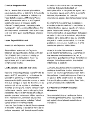 Criterios de oportunidad
Para el caso de delitos fiscales y financieros,
previa autorización de la Secretaría de Hacienda
y Crédito Público, a través de la Procuraduría
Fiscal de la Federación, el Ministerio Público
podrá abstenerse de ejercer la acción penal,
únicamente cuando el imputado aporte
información fidedigna que coadyuve para la
investigación y persecución del beneficiario final
del mismo delito, tomando en consideración que
será este último quien estará obligado a reparar
el daño.
Ley de Seguridad Nacional
Amenazas a la Seguridad Nacional:
Se consideran amenazas a la Seguridad
Nacional, los siguientes actos ilícitos contra del
Fisco Federal: i) el contrabando fiscal y su
equiparable, ii) la defraudación fiscal y su
equiparables, y iii) la compra-venta de
comprobantes fiscales.
Ley Nacional de Extinción de Dominio
Mediante el Decreto publicado en el DOF el 9 de
agosto de 2019, se expidió la Ley Nacional de
Extinción de Dominio y se reformaron otros
ordenamientos jurídicos correlacionados, a través
de la cual se regula la figura del decomiso, en su
vertiente civil, el cual significa la pérdida de los
derechos que tenga una persona en relación con
los bienes de carácter patrimonial cuya legítima
procedencia no pueda acreditarse; en particular,
aquellos que sean instrumento, objeto o producto
de los hechos ilícitos, como son los previstos,
entre otros ordenamientos, en la Ley Federal
Contra la Delincuencia Organizada.
La acción de extinción de dominio le corresponde
al Ministerio Público y se ejercerá a través de un
juicio de naturaleza civil, de carácter patrimonial.
La extinción de dominio será declarada por
sentencia de la autoridad judicial, sin
contraprestación, ni compensación alguna para
su propietario o para quien ostente o comporte
como tal; ni para quien, por cualquier
circunstancia, posea o detente los citados bienes.
Es importante mencionar que el proceso de
extinción de dominio será autónomo, distinto e
independiente de aquel, o aquellos en materia
penal, de los cuales se haya obtenido
información relativa a la sustentación de la acción
de extinción de dominio. Asimismo, el particular
afectado por la aplicación de esta ley tendrá la
carga de la prueba para acreditar, con medios
probatorios idóneos, que hubo buena fe en la
adquisición y destino de los bienes.
Al respecto, cabe destacar que la autoridad
podrá disponer de los bienes y enajenarlos sin
que exista sentencia condenatoria y, en el
supuesto de que el particular logre demostrar que
el origen de los bienes es lícito, la autoridad
indemnizará al afectado.
Asimismo, resulta relevante mencionar que la
acción de extinción de dominio no prescribe
cuando los recursos para la adquisición de los
bienes fueron obtenidos ilícitamente. Prescribe
en 20 años dicha acción cuando los bienes
fueron utilizados para la comisión de un delito,
pero fueron adquiridos lícitamente.
Ley Federal Contra la Delincuencia
Organizada
Se propone incluir en el catálogo de delitos
cometidos por la delincuencia organizada a la
defraudación fiscal y la defraudación fiscal
equiparada.
 
