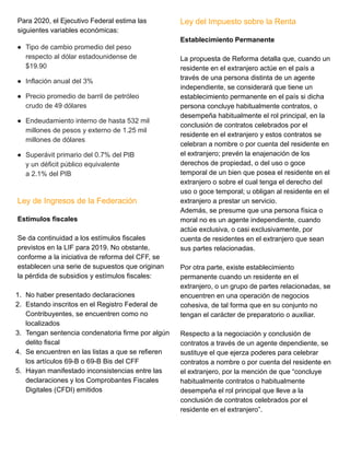 Para 2020, el Ejecutivo Federal estima las
siguientes variables económicas:
● Tipo de cambio promedio del peso
respecto al dólar estadounidense de
$19.90
● Inflación anual del 3%
● Precio promedio de barril de petróleo
crudo de 49 dólares
● Endeudamiento interno de hasta 532 mil
millones de pesos y externo de 1.25 mil
millones de dólares
● Superávit primario del 0.7% del PIB
y un déficit público equivalente
a 2.1% del PIB
Ley de Ingresos de la Federación
Estímulos fiscales
Se da continuidad a los estímulos fiscales
previstos en la LIF para 2019. No obstante,
conforme a la iniciativa de reforma del CFF, se
establecen una serie de supuestos que originan
la pérdida de subsidios y estímulos fiscales:
1. No haber presentado declaraciones
2. Estando inscritos en el Registro Federal de
Contribuyentes, se encuentren como no
localizados
3. Tengan sentencia condenatoria firme por algún
delito fiscal
4. Se encuentren en las listas a que se refieren
los artículos 69-B o 69-B Bis del CFF
5. Hayan manifestado inconsistencias entre las
declaraciones y los Comprobantes Fiscales
Digitales (CFDI) emitidos
Ley del Impuesto sobre la Renta
Establecimiento Permanente
La propuesta de Reforma detalla que, cuando un
residente en el extranjero actúe en el país a
través de una persona distinta de un agente
independiente, se considerará que tiene un
establecimiento permanente en el país si dicha
persona concluye habitualmente contratos, o
desempeña habitualmente el rol principal, en la
conclusión de contratos celebrados por el
residente en el extranjero y estos contratos se
celebran a nombre o por cuenta del residente en
el extranjero; prevén la enajenación de los
derechos de propiedad, o del uso o goce
temporal de un bien que posea el residente en el
extranjero o sobre el cual tenga el derecho del
uso o goce temporal; u obligan al residente en el
extranjero a prestar un servicio.
Además, se presume que una persona física o
moral no es un agente independiente, cuando
actúe exclusiva, o casi exclusivamente, por
cuenta de residentes en el extranjero que sean
sus partes relacionadas.
Por otra parte, existe establecimiento
permanente cuando un residente en el
extranjero, o un grupo de partes relacionadas, se
encuentren en una operación de negocios
cohesiva, de tal forma que en su conjunto no
tengan el carácter de preparatorio o auxiliar.
Respecto a la negociación y conclusión de
contratos a través de un agente dependiente, se
sustituye el que ejerza poderes para celebrar
contratos a nombre o por cuenta del residente en
el extranjero, por la mención de que “concluye
habitualmente contratos o habitualmente
desempeña el rol principal que lleve a la
conclusión de contratos celebrados por el
residente en el extranjero”.
 