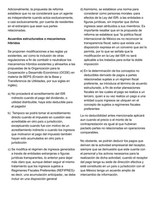 Adicionalmente, la propuesta de reforma
establece que no se considerará que un agente
es independiente cuando actúa exclusivamente,
o casi exclusivamente, por cuenta de residentes
en el extranjero que sean sus partes
relacionadas.
Acuerdos estructurados o mecanismos
híbridos
Se proponen modificaciones a las reglas ya
existentes, así como la inclusión de otras
regulaciones a fin de combatir o neutralizar los
mecanismos híbridos existentes y alinearlos a las
propuestas de la Organización para la
Cooperación y Desarrollo Económico (OCDE) en
materia de BEPS (Erosión de la Base y
Transferencia de Utilidades, por sus siglas en
inglés).
a) No procederá el acreditamiento del ISR
indirecto cuando el pago del dividendo, o
utilidad distribuible, haya sido deducible para
el pagador
b) Tampoco se podrá tomar el acreditamiento
directo cuando el impuesto en cuestión sea
acreditable en otro país o jurisdicción,
exceptuando cuando fue con motivo de un
acreditamiento indirecto o cuando los ingresos
que motivaron el pago del impuesto también
hayan sido acumulados en otro país o
jurisdicción
c) Se modifica el régimen de ingresos generados
a través de entidades extranjeras o figuras
jurídicas transparentes, lo anterior para dejar
más claro que, aunque deben seguir el mismo
tratamiento que los ingresos sujetos a
Regimenes Fiscales Preferentes (REFIPRES)-
es decir, una acumulación anticipada-, se debe
incluir en una disposición general
d) Asimismo, se establece una norma para
considerar como personas morales -para
efectos de la Ley del ISR- a las entidades o
figuras jurídicas, sin importar que dichos
ingresos sean atribuidos a sus miembros. Es
importante resaltar que en la propuesta de
reforma se establece que “la política fiscal
internacional de México es no reconocer la
transparencia fiscal, salvo que exista una
disposición expresa en un convenio que así lo
permita, por lo que se señala que la
modificación en la Ley del ISR no será
aplicable a los tratados para evitar la doble
imposición
e) En la determinación de los conceptos no
deducibles derivado de pagos a partes
relacionadas sujetas a un régimen fiscal
preferente, se introduce el término de acuerdo
estructurado, a fin de evitar planeaciones
fiscales en las cuales el pago se realiza a un
tercero, quien a su vez realiza un pago a una
entidad cuyos ingresos se ubiquen en el
concepto de sujetos a regímenes fiscales
preferentes
La no deducibilidad antes mencionada aplicará
aun cuando el precio o el monto de la
contraprestación es igual al que hubieran
pactado partes no relacionadas en operaciones
comparables.
No obstante, se podrán deducir los pagos que
deriven de la actividad empresarial del receptor,
siempre que se demuestre que este cuenta con
el personal y los activos necesarios para la
realización de dicha actividad, cuando el receptor
del pago tenga su sede de dirección efectiva y
esté constituido en un país o jurisdicción con el
que México tenga un acuerdo amplio de
intercambio de información.
 