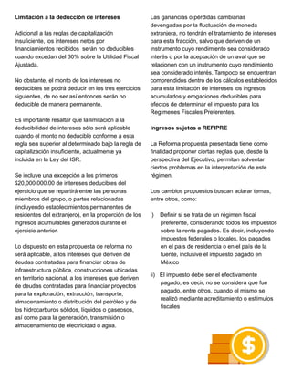 Limitación a la deducción de intereses
Adicional a las reglas de capitalización
insuficiente, los intereses netos por
financiamientos recibidos serán no deducibles
cuando excedan del 30% sobre la Utilidad Fiscal
Ajustada.
No obstante, el monto de los intereses no
deducibles se podrá deducir en los tres ejercicios
siguientes, de no ser así entonces serán no
deducible de manera permanente.
Es importante resaltar que la limitación a la
deducibilidad de intereses sólo será aplicable
cuando el monto no deducible conforme a esta
regla sea superior al determinado bajo la regla de
capitalización insuficiente, actualmente ya
incluida en la Ley del ISR.
Se incluye una excepción a los primeros
$20,000,000.00 de intereses deducibles del
ejercicio que se repartirá entre las personas
miembros del grupo, o partes relacionadas
(incluyendo establecimientos permanentes de
residentes del extranjero), en la proporción de los
ingresos acumulables generados durante el
ejercicio anterior.
Lo dispuesto en esta propuesta de reforma no
será aplicable, a los intereses que deriven de
deudas contratadas para financiar obras de
infraestructura pública, construcciones ubicadas
en territorio nacional, a los intereses que deriven
de deudas contratadas para financiar proyectos
para la exploración, extracción, transporte,
almacenamiento o distribución del petróleo y de
los hidrocarburos sólidos, líquidos o gaseosos,
así como para la generación, transmisión o
almacenamiento de electricidad o agua.
Las ganancias o pérdidas cambiarias
devengadas por la fluctuación de moneda
extranjera, no tendrán el tratamiento de intereses
para esta fracción, salvo que deriven de un
instrumento cuyo rendimiento sea considerado
interés o por la aceptación de un aval que se
relacionen con un instrumento cuyo rendimiento
sea considerado interés. Tampoco se encuentran
comprendidos dentro de los cálculos establecidos
para esta limitación de intereses los ingresos
acumulados y erogaciones deducibles para
efectos de determinar el impuesto para los
Regímenes Fiscales Preferentes.
Ingresos sujetos a REFIPRE
La Reforma propuesta presentada tiene como
finalidad proponer ciertas reglas que, desde la
perspectiva del Ejecutivo, permitan solventar
ciertos problemas en la interpretación de este
régimen.
Los cambios propuestos buscan aclarar temas,
entre otros, como:
i) Definir si se trata de un régimen fiscal
preferente, considerando todos los impuestos
sobre la renta pagados. Es decir, incluyendo
impuestos federales o locales, los pagados
en el país de residencia o en el país de la
fuente, inclusive el impuesto pagado en
México
ii) El impuesto debe ser el efectivamente
pagado, es decir, no se considera que fue
pagado, entre otros, cuando el mismo se
realizó mediante acreditamiento o estímulos
fiscales
 
