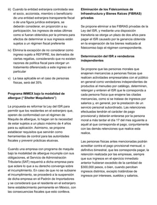 iii) Cuando la entidad extranjera controlada sea
el socio, accionista, miembro o beneficiario
de una entidad extranjera transparente fiscal
o de una figura jurídica extranjera, se
deberán considerar, en proporción a su
participación, los ingresos de estas últimas
como si fueran obtenidos por la primera para
efectos de determinar si sus ingresos están
sujetos a un régimen fiscal preferente
iv) Elimina la excepción de no considerar como
ingreso sujeto a REFIPRE, los derivados de
ciertas regalías, considerando que no existen
razones de política fiscal para otorgar un
tratamiento diferenciado a este ingreso en
particular
v) La tasa aplicable en el caso de personas
físicas, será del 35%
Programa IMMEX bajo la modalidad de
albergue (“Shelter Maquiladora”)
La propuesta es reformar la Ley del ISR para
permitir que los residentes en el extranjero que,
operen de conformidad con el régimen de
Maquila de albergue, lo hagan sin la necesidad
de estar sujetos a un plazo máximo de 4 años
para su aplicación. Asimismo, se propone
establecer requisitos que servirán como
herramientas de control para las autoridades
fiscales y prevenir prácticas elusivas.
Cuando una empresa con programa de maquila
bajo la modalidad de albergue incumpla con sus
obligaciones, el Servicio de Administración
Tributaria (SAT) requerirá a dicha empresa para
que aclare lo que a su derecho convenga sobre
el incumplimiento. En caso de que no se subsane
el incumplimiento, se procederá a la suspensión
de dicha empresa en el Padrón de Importadores
y se considerará que el residente en el extranjero
tiene establecimiento permanente en México, con
las consecuencias fiscales que esto conlleva.
Eliminación de los Fideicomisos de
Infraestructura y Bienes Raíces (FIBRAS)
privadas
Se propone eliminar a las FIBRAS privadas de la
Ley del ISR, y mediante una disposición
transitoria se otorga un plazo de dos años para
pagar el ISR causado por la ganancia obtenida
en la enajenación de los bienes realizada al
fideicomiso bajo el régimen correspondiente.
Determinación del ISR a vendedoras
independientes
Se propone que las personas morales que
enajenen mercancías a personas físicas que
realicen actividades empresariales con el público
en general como vendedores independientes de
productos al menudeo por catálogo, determinen,
retengan y enteren el ISR que le corresponda a
cada persona física que enajene las citadas
mercancías, como si se tratase de ingresos por
salarios y, en general, por la prestación de un
servicio personal subordinado. Las retenciones
efectuadas tendrán el carácter de pago
provisional y deberán enterarse por la persona
moral a más tardar el día 17 del mes siguiente a
aquél al que corresponda el pago, conjuntamente
con las demás retenciones que realice esta
realice.
Las personas físicas antes mencionadas podrán
acreditar contra el pago provisional mensual, o
definitivo bimestral, que les corresponda pagar, la
retención realizada por las empresas, siempre
que sus ingresos en el ejercicio inmediato
anterior hubieran excedido de la cantidad de
$300,000 pesos, o bien, cuando perciban
ingresos distintos, excepto tratándose de
ingresos por intereses, sueldos y salarios.
 
