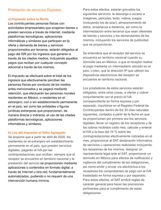 Prestación de servicios Digitales
a) Impuesto sobre la Renta
Los contribuyentes personas físicas con
actividades empresariales que enajenen bienes o
presten servicios a través de Internet, mediante
plataformas tecnológicas, aplicaciones
informáticas y similares que participen en la
oferta y demanda de bienes y servicios
proporcionados por terceros, estarán obligados al
pago del ISR por los ingresos que generen a
través de los citados medios, incluyendo aquellos
pagos que reciban por cualquier concepto
adicional a través de los mismos.
El impuesto se efectuará sobre el total de los
ingresos que efectivamente perciban las
personas físicas por conducto de los medios
antes mencionados y se pagará mediante
retención, que efectuarán las personas morales
residentes en México, o residentes en el
extranjero, con o sin establecimiento permanente
en el país, así como las entidades o figuras
jurídicas extranjeras que proporcionen, de
manera directa o indirecta, el uso de las citadas
plataformas tecnológicas, aplicaciones
informáticas y similares.
b) Ley del Impuesto al Valor Agregado
Se propone que a partir de abril de 2020, los
residentes en el extranjero sin establecimiento
permanente en el país, que presten servicios
digitales, pagarán el IVA por las
contraprestaciones que reciban, siempre que el
receptor se encuentre en territorio nacional y la
prestación del servicio se proporcionen mediante
aplicaciones o contenidos en formato digital, a
través de Internet u otra red, fundamentalmente
automatizados, pudiendo o no requerir de una
intervención humana mínima.
Para estos efectos, estarán gravados los
siguientes servicios: la descarga o acceso a
imágenes, películas, texto, videos, juegos
(incluyendo los de azar), almacenamiento de
datos, enseñanza a distancia, así como la
intermediación entre terceros que sean oferentes
de bienes y servicios y los demandantes de los
mismos, incluyendo los servicios de publicidad
que se proporcionan.
Se entenderá que el receptor del servicio se
encuentra en territorio nacional cuando su
domicilio sea en México, o que el receptor realice
el pago mediante un intermediario ubicado en el
país, o bien, que la dirección IP que utilicen los
dispositivos electrónicos del receptor se
encuentre en territorio nacional.
Los prestadores de estos servicios estarán
obligados, entre otras cosas, a ofertar y cobrar
conjuntamente con el precio el IVA
correspondiente en forma expresa y por
separado, inscribirse en el Registro Federal de
Contribuyentes dentro de los 30 días naturales
siguientes, contados a partir de la fecha en que
se proporcionen por primera vez los servicios
digitales; llevar un registro de los receptores y de
los cobros recibidos cada mes, calcular y enterar
el IVA a la tasa del 16 % sobre las
contraprestaciones efectivamente cobradas en el
mes, proporcionar al SAT declaración informativa
de servicios u operaciones realizadas incluyendo
los receptores de los mismos, designar un
representante legal ante el SAT, proporcionar un
domicilio en México para efectos de notificación y
vigilancia del cumplimiento de las obligaciones,
así como emitir y enviar vía electrónica a los
receptores los comprobantes de pago con el IVA
trasladado en forma expresa y por separado.
Para estos efectos, el SAT emitirá reglas de
carácter general para hacer las precisiones
pertinentes para el cumplimiento de estas
obligaciones.
 