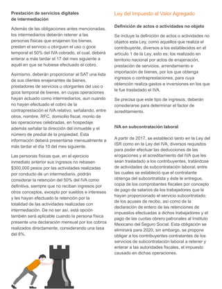 Prestación de servicios digitales
de intermediación
Además de las obligaciones antes mencionadas,
los intermediarios deberán retener a las
personas físicas que enajenen los bienes,
presten el servicio u otorguen el uso o goce
temporal el 50% del IVA cobrado, el cual, deberá
enterar a más tardar el 17 del mes siguiente a
aquél en que se hubiese efectuado el cobro.
Asimismo, deberán proporcionar al SAT una lista
de sus clientes enajenantes de bienes,
prestadores de servicios u otorgantes del uso o
goce temporal de bienes, en cuyas operaciones
hayan actuado como intermediarios, aun cuando
no hayan efectuado el cobro de la
contraprestación el IVA relativo, señalando, entre
otros, nombre, RFC, domicilio fiscal, monto de
las operaciones celebradas, en hospedaje
además señalar la dirección del inmueble y el
número de predial de la propiedad. Esta
información deberá presentarse mensualmente a
más tardar el día 10 del mes siguiente.
Las personas físicas que, en el ejercicio
inmediato anterior sus ingresos no rebasen
$300,000 pesos por las actividades realizadas
por conducto de un intermediario, podrán
considerar la retención del 50% del IVA como
definitiva, siempre que no reciban ingresos por
otros conceptos, excepto por sueldos e intereses
y les hayan efectuado la retención por la
totalidad de las actividades realizadas con
intermediación. De no ser así, está opción
también será aplicable cuando la persona física
presente una declaración mensual por los cobros
realizados directamente, considerando una tasa
del 8%.
Ley del Impuesto al Valor Agregado
Definición de actos o actividades no objeto
Se incluye la definición de actos o actividades no
objetos esta Ley, como aquellos que realiza el
contribuyente, diversos a los establecidos en el
artículo 1 de la Ley, esto es: los realizado en
territorio nacional por actos de enajenación,
prestación de servicios, arrendamiento e
importación de bienes, por los que obtenga
ingresos o contraprestaciones, para cuya
obtención realiza gastos e inversiones en los que
le fue trasladado el IVA.
Se precisa que este tipo de ingresos, deberán
considerarse para determinar el factor de
acreditamiento.
IVA en subcontratación laboral
A partir de 2017, se estableció tanto en la Ley del
ISR como en la Ley del IVA, diversos requisitos
para poder efectuar las deducciones de las
erogaciones y el acreditamiento del IVA que les
sean trasladado a los contribuyentes, tratándose
de actividades de subcontratación laboral, entre
las cuales se estableció que el contratante
obtenga del subcontratista y éste le entregue,
copia de los comprobantes fiscales por concepto
de pago de salarios de los trabajadores que le
hayan proporcionado el servicio subcontratado;
de los acuses de recibo, así como de la
declaración de entero de las retenciones de
impuestos efectuadas a dichos trabajadores y el
pago de las cuotas obrero patronales al Instituto
Mexicano del Seguro Social. Esta obligación se
eliminará para 2020, sin embargo, se propone
obligar a los contribuyentes contratantes de los
servicios de subcontratación laboral a retener y
enterar a las autoridades fiscales, el impuesto
causado en dichas operaciones.
 