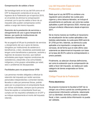 Compensación de saldos a favor
Se homologa tanto en la Ley del IVA como en el
CFF la disposición contenida en la Ley de
Ingresos de la Federación por el ejercicio 2019,
en el sentido de eliminar la compensación
universal; por lo que los saldos a favor de un
impuesto sólo pueden compensarse contra
saldos a cargo del mismo impuesto.
Exención de la prestación de servicios u
otorgamiento de uso o goce temporal de
bienes por parte de instituciones de
asistencia o beneficencia
No se pagará el IVA por la prestación de servicios
u otorgamiento del uso o goce de bienes,
otorgados por instituciones de asistencia o
beneficencia, o bien, donatarias autorizadas que
tengan como beneficiarios a personas, sectores y
regiones de escasos recursos, que realicen
actividades para lograr mejores condiciones de
subsistencia y desarrollo a las comunidades
indígenas y a los grupos vulnerables por edad,
sexo o problemas de discapacidad.
Facilidades para no proporcionar CFDI
Las personas morales obligadas a efectuar la
retención del impuesto por recibir servicios
personales independientes o arrienden bienes,
llevados a cabo por personas físicas, podrán
optar por no proporcionar el comprobante fiscal,
por dichas actividades, siempre que la persona
física les expida un comprobante fiscal que
cumpla con los requisitos señalados en el CFF y
se indique expresamente el monto del impuesto
retenido.
Ley del Impuesto Especial sobre
Producción y Servicios
Dado que la Ley del IEPS no contiene una
regulación para actualizar las cuotas para
cigarros y otros tabacos labrados, se incluye el
procedimiento en particular, así como las cuotas
aplicables a partir del ejercicio 2020, mismas que
incluyen el efecto inflacionario desde el ejercicio
2011.
De la misma manera se modifica el mecanismo
de actualización de las cuotas aplicables a las
bebidas saborizadas, la cuota para 2020 será de
$1.2705 por litro. Además, se elimina la cuota
aplicable a la importación o enajenación de
cervezas, de tal forma que en este último caso
solamente se determinará el impuesto con base
en la tasa del 26.5% sobre la contraprestación o
precio pactado.
Finalmente, se adecúan diversas definiciones,
así como la aclaración que la compensación de
saldo a favor del impuesto, se realiza por cada
categoría de bienes enajenados en forma
separada.
Código Fiscal de la Federación
Firma electrónica
Se propone incorporar la facultad al SAT de no
otorgar una e.firma cuando los contribuyentes no
proporcionen información suficiente, relacionada
con su identidad, domicilio y sobre su situación
fiscal, o bien, cuando dicha información no pueda
ser validada.
 