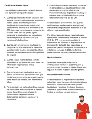 Certificados de sello digital
La autoridad podrá cancelar los certificados de
sello digital en los siguientes casos:
1. Cuando los certificados fueron utilizados para
amparar operaciones inexistentes, simuladas o
ilícitas, ya sea durante el ejercicio de
facultades de comprobación o dentro del
procedimiento previsto en el artículo 69-B del
CFF, tanto para los emisores de comprobantes
fiscales, como para los que no logren
comprobar la existencia de las operaciones
dentro del plazo de los treinta días que
menciona el citado artículo
2. Cuando, aún sin ejercer sus facultades de
comprobación, la autoridad fiscal determine
que el domicilio fiscal no corresponde al local
donde se encuentra la administración principal
del negocio
3. Cuando existan inconsistencias entre la
facturación de sus ingresos o retenciones y la
información proporcionada en sus
declaraciones
4. Cuando la autoridad fiscal detecte, aun sin
ejercer sus facultades de comprobación, que
los datos proporcionados por el contribuyente
como medios de contacto, son incorrectos o
falsos
5. Por la comisión por parte del contribuyente, de
las infracciones relacionadas con el registro
federal de contribuyentes, el pago de
contribuciones; la presentación de
declaraciones, solicitudes y avisos, y la
contabilidad
6. Cuando la autoridad no ejerza sus facultades
de comprobación, a aquellos contribuyentes
que se detecte que han efectuado la
transmisión indebida de pérdidas fiscales y se
encuentren en el listado definitivo al que se
refiere el artículo 69-B Bis del CFF
Se establece un procedimiento para que los
contribuyentes puedan realizar aclaraciones y
subsanar las irregularidades detectadas a fin de
obtener nuevos certificados.
Por último, las personas que hayan celebrado
operaciones con empresas listadas en el artículo
69-B del CFF y no hayan comprobado la
materialidad del servicio o la adquisición de los
bienes dentro de los 30 días siguientes a la
publicación, podrán corregir sus situación fiscal a
más tardar en marzo de 2020, mediante la
presentación de declaraciones complementarias.
Buzón tributario
Se establece como obligación de los
contribuyentes habilitar su buzón tributario y
registrar medios de contacto válidos, lo que será
regulado mediante reglas de carácter general.
Responsabilidad solidaria
Se establece que la responsabilidad solidaria
aplicará en todos los casos, sin distinción alguna,
eliminando supuestos de exclusión para los
liquidadores y síndicos. En el caso de socios,
accionistas y asociantes, su responsabilidad se
limitará al monto de sus aportaciones.
 