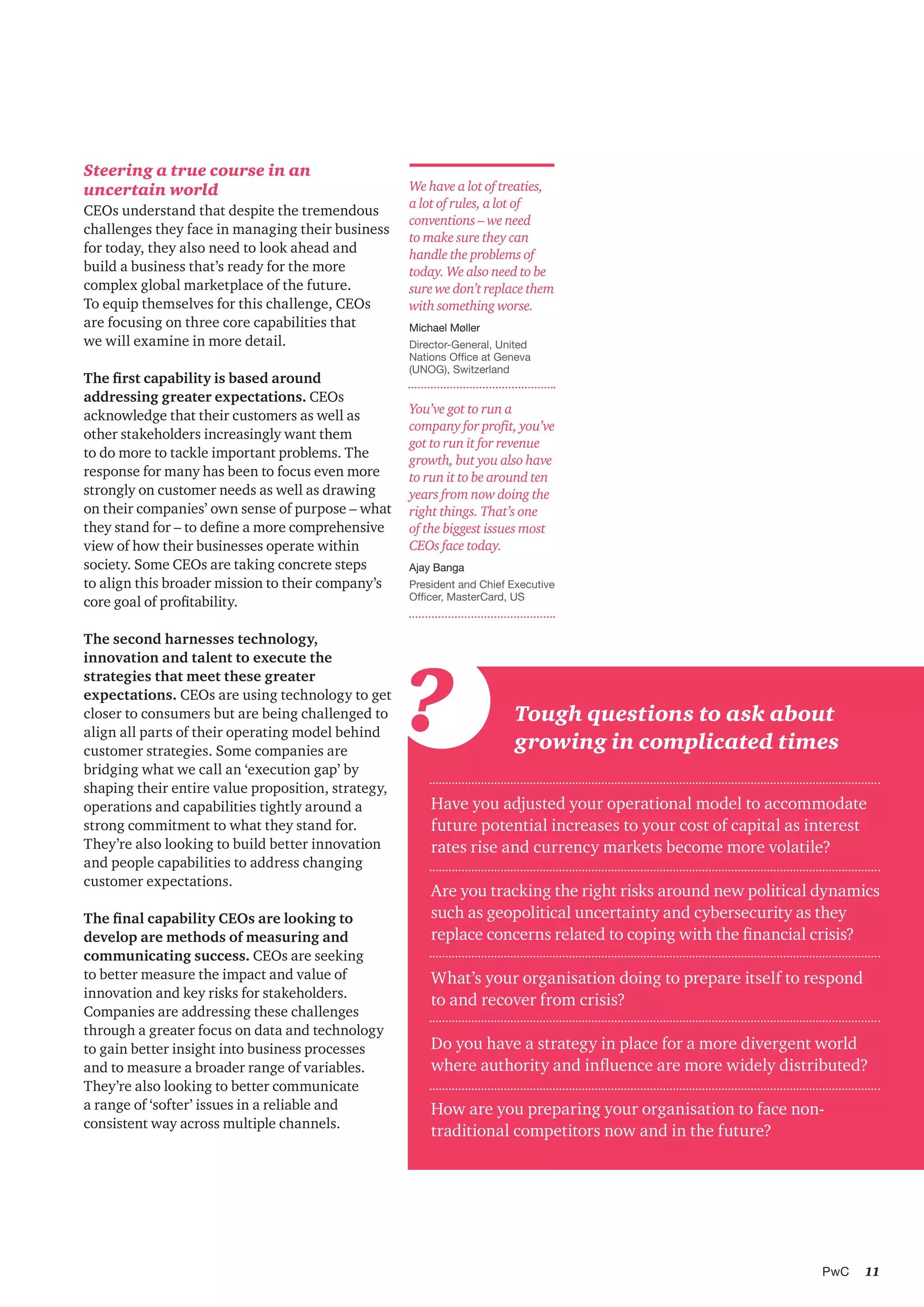 11PwC
We have a lot of treaties,
a lot of rules, a lot of
conventions – we need
to make sure they can
handle the problems of
today. We also need to be
sure we don’t replace them
with something worse.
Michael Møller
Director-General, United
Nations Office at Geneva
(UNOG), Switzerland
?
Have you adjusted your operational model to accommodate
future potential increases to your cost of capital as interest
rates rise and currency markets become more volatile?
Are you tracking the right risks around new political dynamics
such as geopolitical uncertainty and cybersecurity as they
replace concerns related to coping with the financial crisis?
What’s your organisation doing to prepare itself to respond
to and recover from crisis?
Do you have a strategy in place for a more divergent world
where authority and influence are more widely distributed?
How are you preparing your organisation to face non-
traditional competitors now and in the future?
Tough questions to ask about
growing in complicated times
Steering a true course in an
uncertain world
CEOs understand that despite the tremendous
challenges they face in managing their business
for today, they also need to look ahead and
build a business that’s ready for the more
complex global marketplace of the future.
To equip themselves for this challenge, CEOs
are focusing on three core capabilities that
we will examine in more detail.
The first capability is based around
addressing greater expectations. CEOs
acknowledge that their customers as well as
other stakeholders increasingly want them
to do more to tackle important problems. The
response for many has been to focus even more
strongly on customer needs as well as drawing
on their companies’ own sense of purpose – what
they stand for – to define a more comprehensive
view of how their businesses operate within
society. Some CEOs are taking concrete steps
to align this broader mission to their company’s
core goal of profitability.
The second harnesses technology,
innovation and talent to execute the
strategies that meet these greater
expectations. CEOs are using technology to get
closer to consumers but are being challenged to
align all parts of their operating model behind
customer strategies. Some companies are
bridging what we call an ‘execution gap’ by
shaping their entire value proposition, strategy,
operations and capabilities tightly around a
strong commitment to what they stand for.
They’re also looking to build better innovation
and people capabilities to address changing
customer expectations.
The final capability CEOs are looking to
develop are methods of measuring and
communicating success. CEOs are seeking
to better measure the impact and value of
innovation and key risks for stakeholders.
Companies are addressing these challenges
through a greater focus on data and technology
to gain better insight into business processes
and to measure a broader range of variables.
They’re also looking to better communicate
a range of ‘softer’ issues in a reliable and
consistent way across multiple channels.
You’ve got to run a
company for profit, you’ve
got to run it for revenue
growth, but you also have
to run it to be around ten
years from now doing the
right things. That’s one
of the biggest issues most
CEOs face today.
Ajay Banga
President and Chief Executive
Officer, MasterCard, US
 
