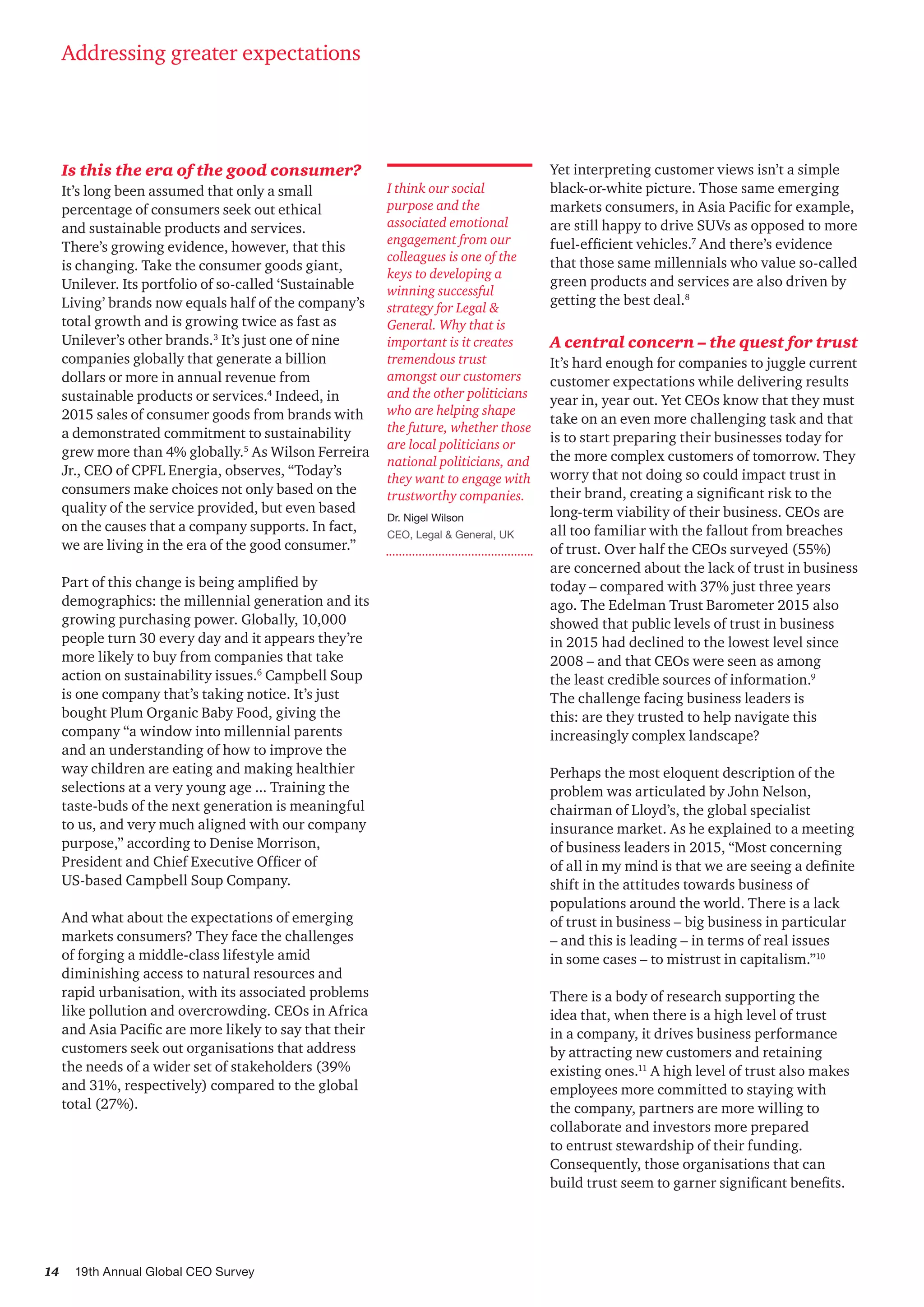 14 19th Annual Global CEO Survey
Is this the era of the good consumer?
It’s long been assumed that only a small
percentage of consumers seek out ethical
and sustainable products and services.
There’s growing evidence, however, that this
is changing. Take the consumer goods giant,
Unilever. Its portfolio of so-called ‘Sustainable
Living’ brands now equals half of the company’s
total growth and is growing twice as fast as
Unilever’s other brands.3
It’s just one of nine
companies globally that generate a billion
dollars or more in annual revenue from
sustainable products or services.4
Indeed, in
2015 sales of consumer goods from brands with
a demonstrated commitment to sustainability
grew more than 4% globally.5
As Wilson Ferreira
Jr., CEO of CPFL Energia, observes, “Today’s
consumers make choices not only based on the
quality of the service provided, but even based
on the causes that a company supports. In fact,
we are living in the era of the good consumer.”
Part of this change is being amplified by
demographics: the millennial generation and its
growing purchasing power. Globally, 10,000
people turn 30 every day and it appears they’re
more likely to buy from companies that take
action on sustainability issues.6
Campbell Soup
is one company that’s taking notice. It’s just
bought Plum Organic Baby Food, giving the
company “a window into millennial parents
and an understanding of how to improve the
way children are eating and making healthier
selections at a very young age ... Training the
taste-buds of the next generation is meaningful
to us, and very much aligned with our company
purpose,” according to Denise Morrison,
President and Chief Executive Officer of
US-based Campbell Soup Company.
And what about the expectations of emerging
markets consumers? They face the challenges
of forging a middle-class lifestyle amid
diminishing access to natural resources and
rapid urbanisation, with its associated problems
like pollution and overcrowding. CEOs in Africa
and Asia Pacific are more likely to say that their
customers seek out organisations that address
the needs of a wider set of stakeholders (39%
and 31%, respectively) compared to the global
total (27%).
Yet interpreting customer views isn’t a simple
black-or-white picture. Those same emerging
markets consumers, in Asia Pacific for example,
are still happy to drive SUVs as opposed to more
fuel-efficient vehicles.7
And there’s evidence
that those same millennials who value so-called
green products and services are also driven by
getting the best deal.8
A central concern – the quest for trust
It’s hard enough for companies to juggle current
customer expectations while delivering results
year in, year out. Yet CEOs know that they must
take on an even more challenging task and that
is to start preparing their businesses today for
the more complex customers of tomorrow. They
worry that not doing so could impact trust in
their brand, creating a significant risk to the
long-term viability of their business. CEOs are
all too familiar with the fallout from breaches
of trust. Over half the CEOs surveyed (55%)
are concerned about the lack of trust in business
today – compared with 37% just three years
ago. The Edelman Trust Barometer 2015 also
showed that public levels of trust in business
in 2015 had declined to the lowest level since
2008 – and that CEOs were seen as among
the least credible sources of information.9
The challenge facing business leaders is
this: are they trusted to help navigate this
increasingly complex landscape?
Perhaps the most eloquent description of the
problem was articulated by John Nelson,
chairman of Lloyd’s, the global specialist
insurance market. As he explained to a meeting
of business leaders in 2015, “Most concerning
of all in my mind is that we are seeing a definite
shift in the attitudes towards business of
populations around the world. There is a lack
of trust in business – big business in particular
– and this is leading – in terms of real issues
in some cases – to mistrust in capitalism.”10
There is a body of research supporting the
idea that, when there is a high level of trust
in a company, it drives business performance
by attracting new customers and retaining
existing ones.11
A high level of trust also makes
employees more committed to staying with
the company, partners are more willing to
collaborate and investors more prepared
to entrust stewardship of their funding.
Consequently, those organisations that can
build trust seem to garner significant benefits.
Addressing greater expectations
I think our social
purpose and the
associated emotional
engagement from our
colleagues is one of the
keys to developing a
winning successful
strategy for Legal &
General. Why that is
important is it creates
tremendous trust
amongst our customers
and the other politicians
who are helping shape
the future, whether those
are local politicians or
national politicians, and
they want to engage with
trustworthy companies.
Dr. Nigel Wilson
CEO, Legal & General, UK
 