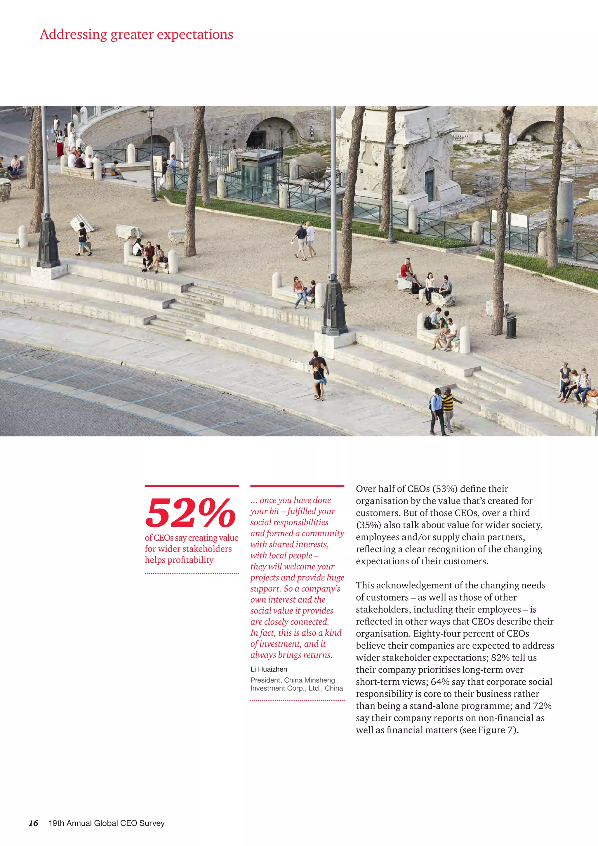 16 19th Annual Global CEO Survey
... once you have done
your bit – fulfilled your
social responsibilities
and formed a community
with shared interests,
with local people –
they will welcome your
projects and provide huge
support. So a company’s
own interest and the
social value it provides
are closely connected.
In fact, this is also a kind
of investment, and it
always brings returns.
Li Huaizhen
President, China Minsheng
Investment Corp., Ltd., China
Addressing greater expectations
Over half of CEOs (53%) define their
organisation by the value that’s created for
customers. But of those CEOs, over a third
(35%) also talk about value for wider society,
employees and/or supply chain partners,
reflecting a clear recognition of the changing
expectations of their customers.
This acknowledgement of the changing needs
of customers – as well as those of other
stakeholders, including their employees – is
reflected in other ways that CEOs describe their
organisation. Eighty-four percent of CEOs
believe their companies are expected to address
wider stakeholder expectations; 82% tell us
their company prioritises long-term over
short-term views; 64% say that corporate social
responsibility is core to their business rather
than being a stand-alone programme; and 72%
say their company reports on non-financial as
well as financial matters (see Figure 7).
52%ofCEOssaycreatingvalue
for wider stakeholders
helps profitability
 