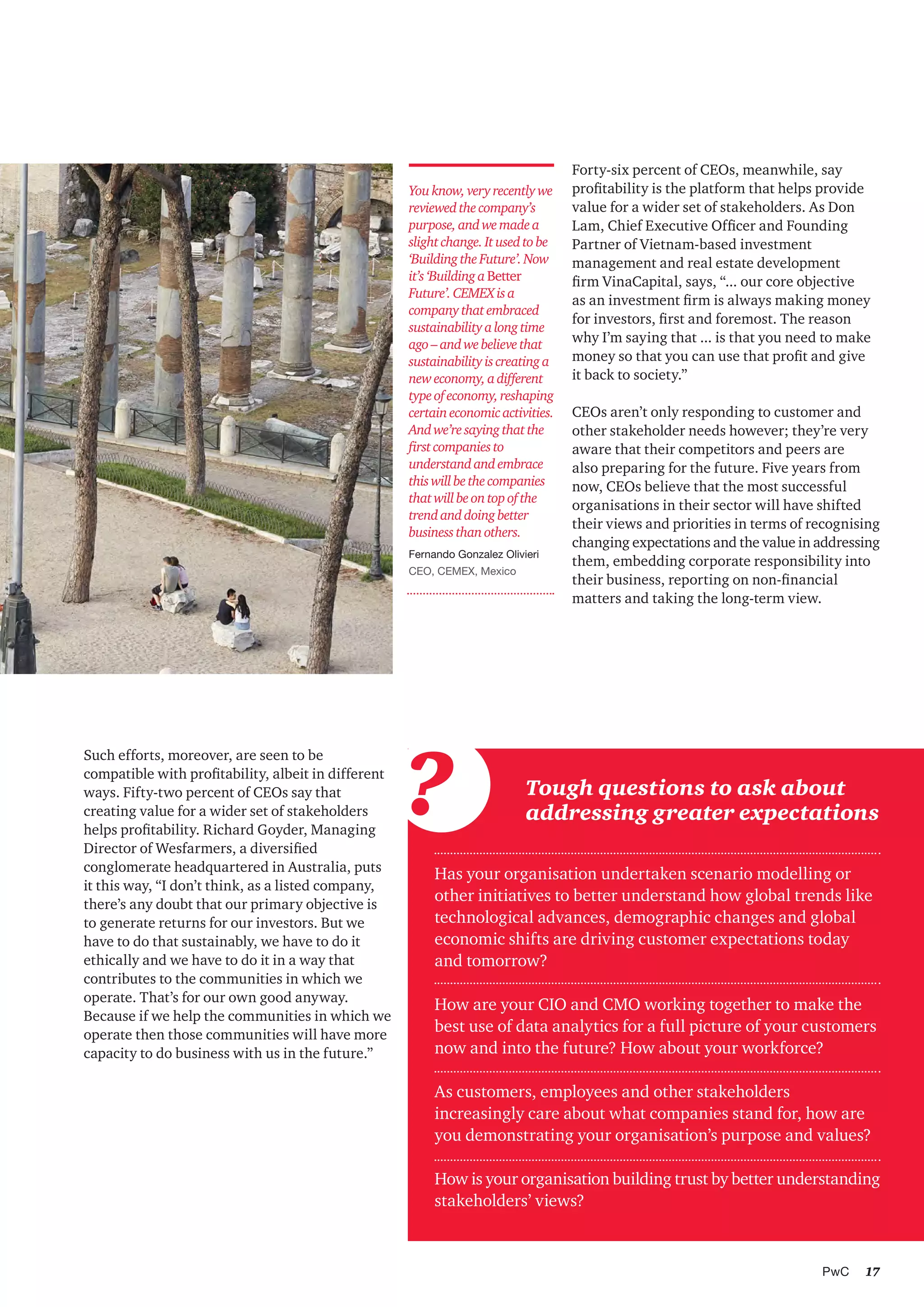 17PwC
Such efforts, moreover, are seen to be
compatible with profitability, albeit in different
ways. Fifty-two percent of CEOs say that
creating value for a wider set of stakeholders
helps profitability. Richard Goyder, Managing
Director of Wesfarmers, a diversified
conglomerate headquartered in Australia, puts
it this way, “I don’t think, as a listed company,
there’s any doubt that our primary objective is
to generate returns for our investors. But we
have to do that sustainably, we have to do it
ethically and we have to do it in a way that
contributes to the communities in which we
operate. That’s for our own good anyway.
Because if we help the communities in which we
operate then those communities will have more
capacity to do business with us in the future.”
Forty-six percent of CEOs, meanwhile, say
profitability is the platform that helps provide
value for a wider set of stakeholders. As Don
Lam, Chief Executive Officer and Founding
Partner of Vietnam-based investment
management and real estate development
firm VinaCapital, says, “... our core objective
as an investment firm is always making money
for investors, first and foremost. The reason
why I’m saying that ... is that you need to make
money so that you can use that profit and give
it back to society.”
CEOs aren’t only responding to customer and
other stakeholder needs however; they’re very
aware that their competitors and peers are
also preparing for the future. Five years from
now, CEOs believe that the most successful
organisations in their sector will have shifted
their views and priorities in terms of recognising
changing expectations and the value in addressing
them, embedding corporate responsibility into
their business, reporting on non-financial
matters and taking the long-term view.
Youknow,veryrecentlywe
reviewedthecompany’s
purpose,andwemadea
slightchange.Itusedtobe
‘BuildingtheFuture’.Now
it’s‘BuildingaBetter
Future’.CEMEXisa
companythatembraced
sustainabilityalongtime
ago–andwebelievethat
sustainabilityiscreatinga
neweconomy,adifferent
typeofeconomy,reshaping
certaineconomicactivities.
Andwe’resayingthatthe
firstcompaniesto
understandandembrace
thiswillbethecompanies
thatwillbeontopofthe
trendanddoingbetter
businessthanothers.
Fernando Gonzalez Olivieri
CEO, CEMEX, Mexico
Has your organisation undertaken scenario modelling or
other initiatives to better understand how global trends like
technological advances, demographic changes and global
economic shifts are driving customer expectations today
and tomorrow?
How are your CIO and CMO working together to make the
best use of data analytics for a full picture of your customers
now and into the future? How about your workforce?
As customers, employees and other stakeholders
increasingly care about what companies stand for, how are
you demonstrating your organisation’s purpose and values?
How is your organisation building trust by better understanding
stakeholders’ views?
Tough questions to ask about
addressing greater expectations?
 