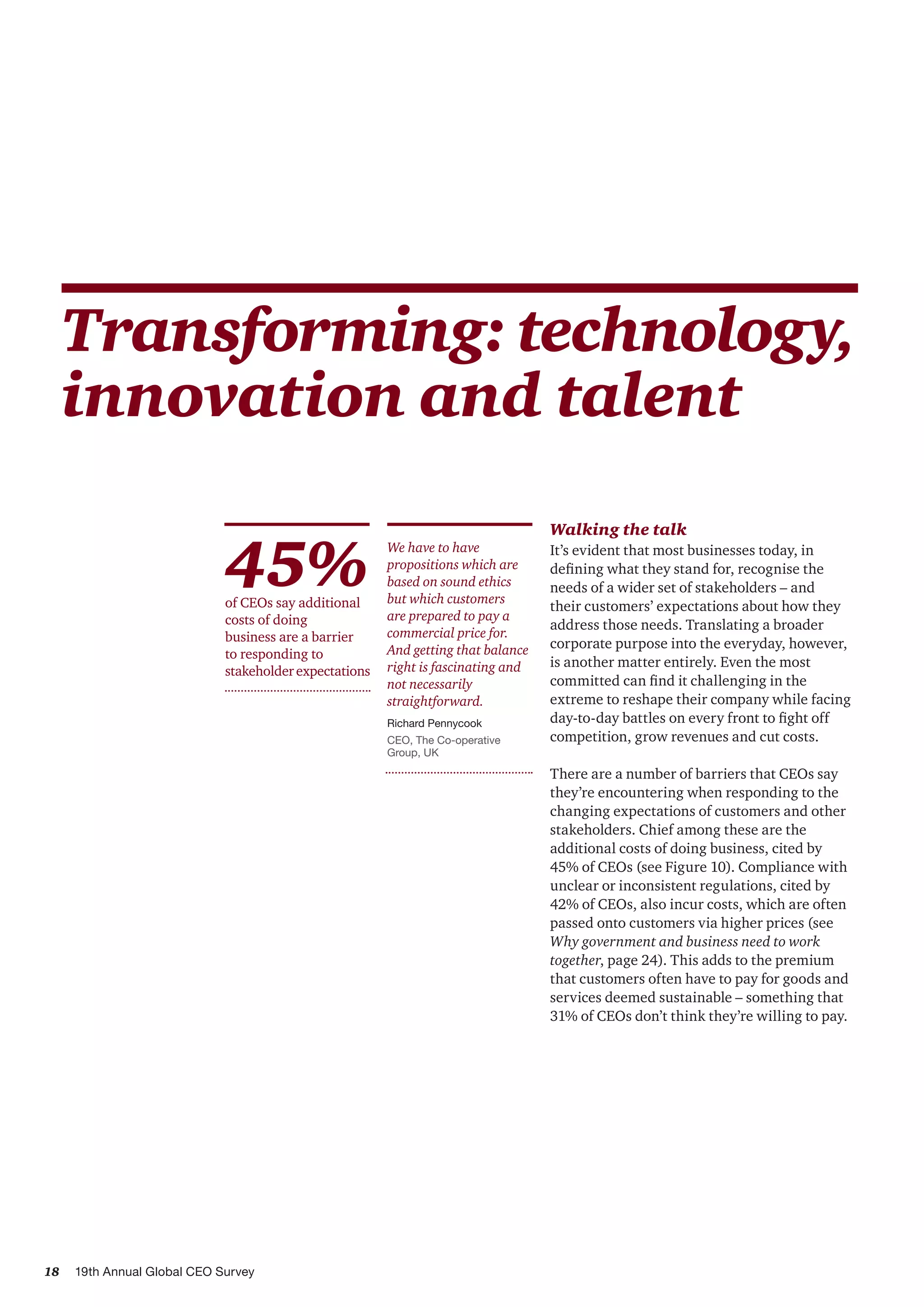 18 19th Annual Global CEO Survey
Transforming:technology,
innovation and talent
We have to have
propositions which are
based on sound ethics
but which customers
are prepared to pay a
commercial price for.
And getting that balance
right is fascinating and
not necessarily
straightforward.
Richard Pennycook
CEO, The Co-operative
Group, UK
Walking the talk
It’s evident that most businesses today, in
defining what they stand for, recognise the
needs of a wider set of stakeholders – and
their customers’ expectations about how they
address those needs. Translating a broader
corporate purpose into the everyday, however,
is another matter entirely. Even the most
committed can find it challenging in the
extreme to reshape their company while facing
day-to-day battles on every front to fight off
competition, grow revenues and cut costs.
There are a number of barriers that CEOs say
they’re encountering when responding to the
changing expectations of customers and other
stakeholders. Chief among these are the
additional costs of doing business, cited by
45% of CEOs (see Figure 10). Compliance with
unclear or inconsistent regulations, cited by
42% of CEOs, also incur costs, which are often
passed onto customers via higher prices (see
Why government and business need to work
together, page 24). This adds to the premium
that customers often have to pay for goods and
services deemed sustainable – something that
31% of CEOs don’t think they’re willing to pay.
45%of CEOs say additional
costs of doing
business are a barrier
to responding to
stakeholder expectations
 