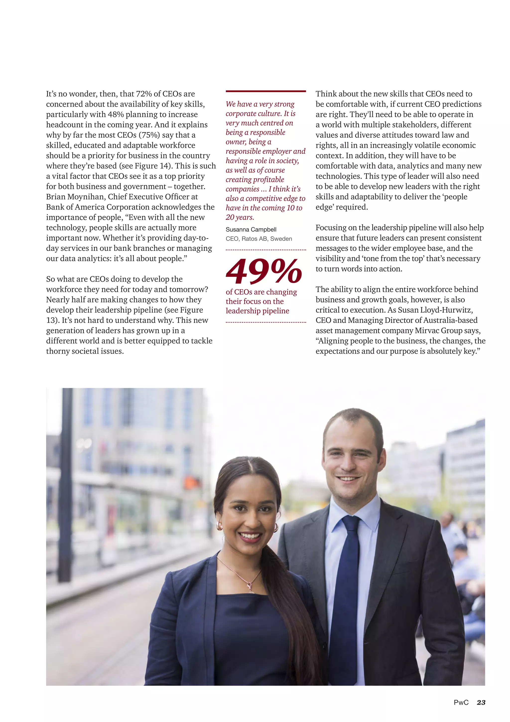 23PwC
Think about the new skills that CEOs need to
be comfortable with, if current CEO predictions
are right. They'll need to be able to operate in
a world with multiple stakeholders, different
values and diverse attitudes toward law and
rights, all in an increasingly volatile economic
context. In addition, they will have to be
comfortable with data, analytics and many new
technologies. This type of leader will also need
to be able to develop new leaders with the right
skills and adaptability to deliver the ‘people
edge’ required.
Focusing on the leadership pipeline will also help
ensure that future leaders can present consistent
messages to the wider employee base, and the
visibility and ‘tone from the top’ that’s necessary
to turn words into action.
The ability to align the entire workforce behind
business and growth goals, however, is also
critical to execution. As Susan Lloyd-Hurwitz,
CEO and Managing Director of Australia-based
asset management company Mirvac Group says,
“Aligning people to the business, the changes, the
expectations and our purpose is absolutely key.”
We have a very strong
corporate culture. It is
very much centred on
being a responsible
owner, being a
responsible employer and
having a role in society,
as well as of course
creating profitable
companies ... I think it’s
also a competitive edge to
have in the coming 10 to
20 years.
Susanna Campbell
CEO, Ratos AB, Sweden
It’s no wonder, then, that 72% of CEOs are
concerned about the availability of key skills,
particularly with 48% planning to increase
headcount in the coming year. And it explains
why by far the most CEOs (75%) say that a
skilled, educated and adaptable workforce
should be a priority for business in the country
where they’re based (see Figure 14). This is such
a vital factor that CEOs see it as a top priority
for both business and government – together.
Brian Moynihan, Chief Executive Officer at
Bank of America Corporation acknowledges the
importance of people, “Even with all the new
technology, people skills are actually more
important now. Whether it’s providing day-to-
day services in our bank branches or managing
our data analytics: it’s all about people.”
So what are CEOs doing to develop the
workforce they need for today and tomorrow?
Nearly half are making changes to how they
develop their leadership pipeline (see Figure
13). It’s not hard to understand why. This new
generation of leaders has grown up in a
different world and is better equipped to tackle
thorny societal issues.
49%of CEOs are changing
their focus on the
leadership pipeline
 