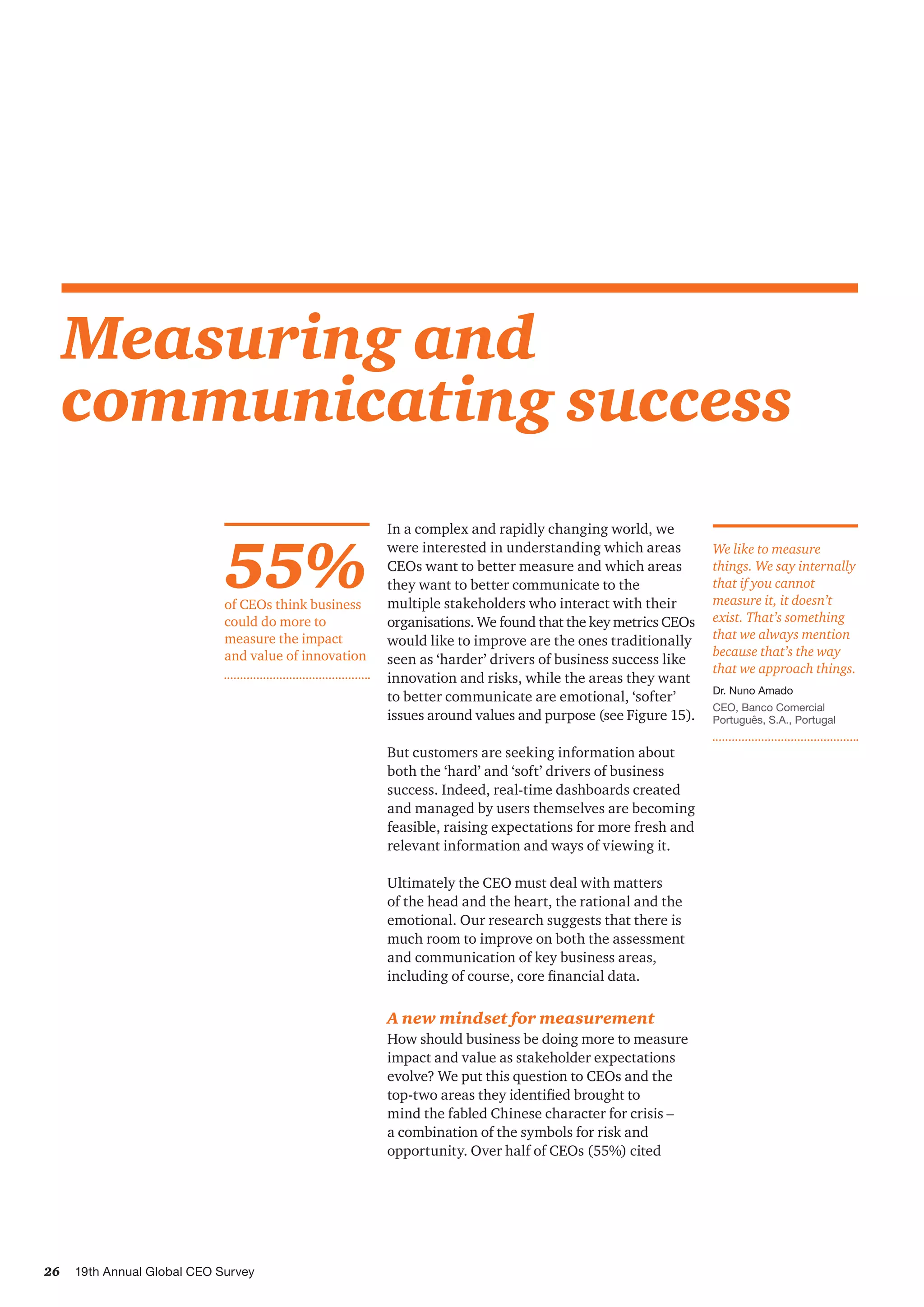 26 19th Annual Global CEO Survey
Measuring and
communicating success
In a complex and rapidly changing world, we
were interested in understanding which areas
CEOs want to better measure and which areas
they want to better communicate to the
multiple stakeholders who interact with their
organisations. We found that the key metrics CEOs
would like to improve are the ones traditionally
seen as ‘harder’ drivers of business success like
innovation and risks, while the areas they want
to better communicate are emotional, ‘softer’
issues around values and purpose (see Figure 15).
But customers are seeking information about
both the ‘hard’ and ‘soft’ drivers of business
success. Indeed, real-time dashboards created
and managed by users themselves are becoming
feasible, raising expectations for more fresh and
relevant information and ways of viewing it.
Ultimately the CEO must deal with matters
of the head and the heart, the rational and the
emotional. Our research suggests that there is
much room to improve on both the assessment
and communication of key business areas,
including of course, core financial data.
A new mindset for measurement
How should business be doing more to measure
impact and value as stakeholder expectations
evolve? We put this question to CEOs and the
top-two areas they identified brought to
mind the fabled Chinese character for crisis –
a combination of the symbols for risk and
opportunity. Over half of CEOs (55%) cited
55%of CEOs think business
could do more to
measure the impact
and value of innovation
We like to measure
things. We say internally
that if you cannot
measure it, it doesn’t
exist. That’s something
that we always mention
because that’s the way
that we approach things.
Dr. Nuno Amado
CEO, Banco Comercial
Português, S.A., Portugal
 