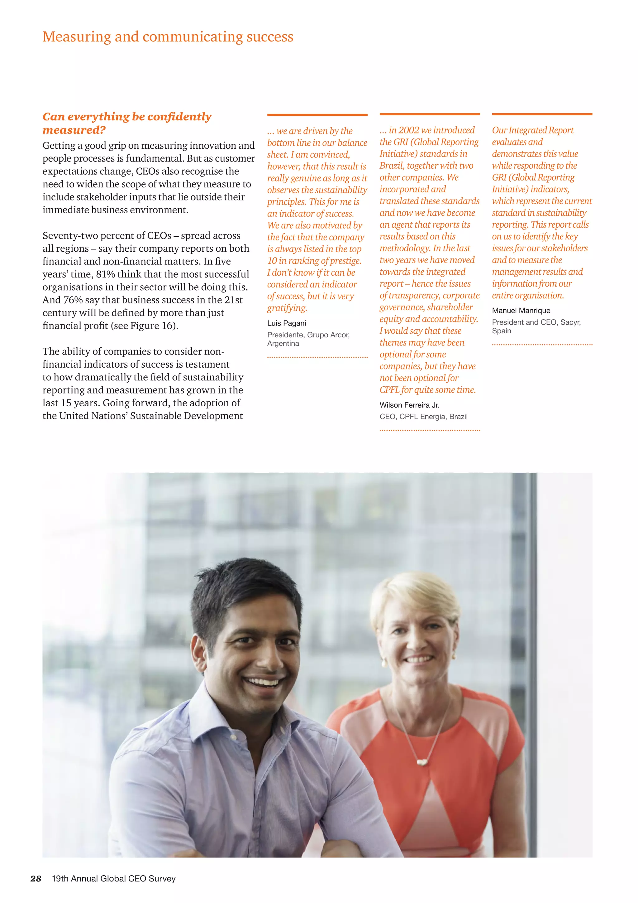 28 19th Annual Global CEO Survey
Can everything be confidently
measured?
Getting a good grip on measuring innovation and
people processes is fundamental. But as customer
expectations change, CEOs also recognise the
need to widen the scope of what they measure to
include stakeholder inputs that lie outside their
immediate business environment.
Seventy-two percent of CEOs – spread across
all regions – say their company reports on both
financial and non-financial matters. In five
years’ time, 81% think that the most successful
organisations in their sector will be doing this.
And 76% say that business success in the 21st
century will be defined by more than just
financial profit (see Figure 16).
The ability of companies to consider non-
financial indicators of success is testament
to how dramatically the field of sustainability
reporting and measurement has grown in the
last 15 years. Going forward, the adoption of
the United Nations’ Sustainable Development
OurIntegratedReport
evaluatesand
demonstratesthisvalue
whilerespondingtothe
GRI(GlobalReporting
Initiative)indicators,
whichrepresentthecurrent
standardinsustainability
reporting.Thisreportcalls
onustoidentifythekey
issuesforourstakeholders
andtomeasurethe
managementresultsand
informationfromour
entireorganisation.
Manuel Manrique
President and CEO, Sacyr,
Spain
... in 2002 we introduced
the GRI (Global Reporting
Initiative) standards in
Brazil, together with two
other companies. We
incorporated and
translated these standards
and now we have become
an agent that reports its
results based on this
methodology. In the last
two years we have moved
towards the integrated
report – hence the issues
of transparency, corporate
governance, shareholder
equity and accountability.
I would say that these
themes may have been
optional for some
companies, but they have
not been optional for
CPFL for quite some time.
Wilson Ferreira Jr.
CEO, CPFL Energia, Brazil
Measuring and communicating success
... we are driven by the
bottom line in our balance
sheet. I am convinced,
however, that this result is
really genuine as long as it
observes the sustainability
principles. This for me is
an indicator of success.
We are also motivated by
the fact that the company
is always listed in the top
10 in ranking of prestige.
I don’t know if it can be
considered an indicator
of success, but it is very
gratifying.
Luis Pagani
Presidente, Grupo Arcor,
Argentina
 