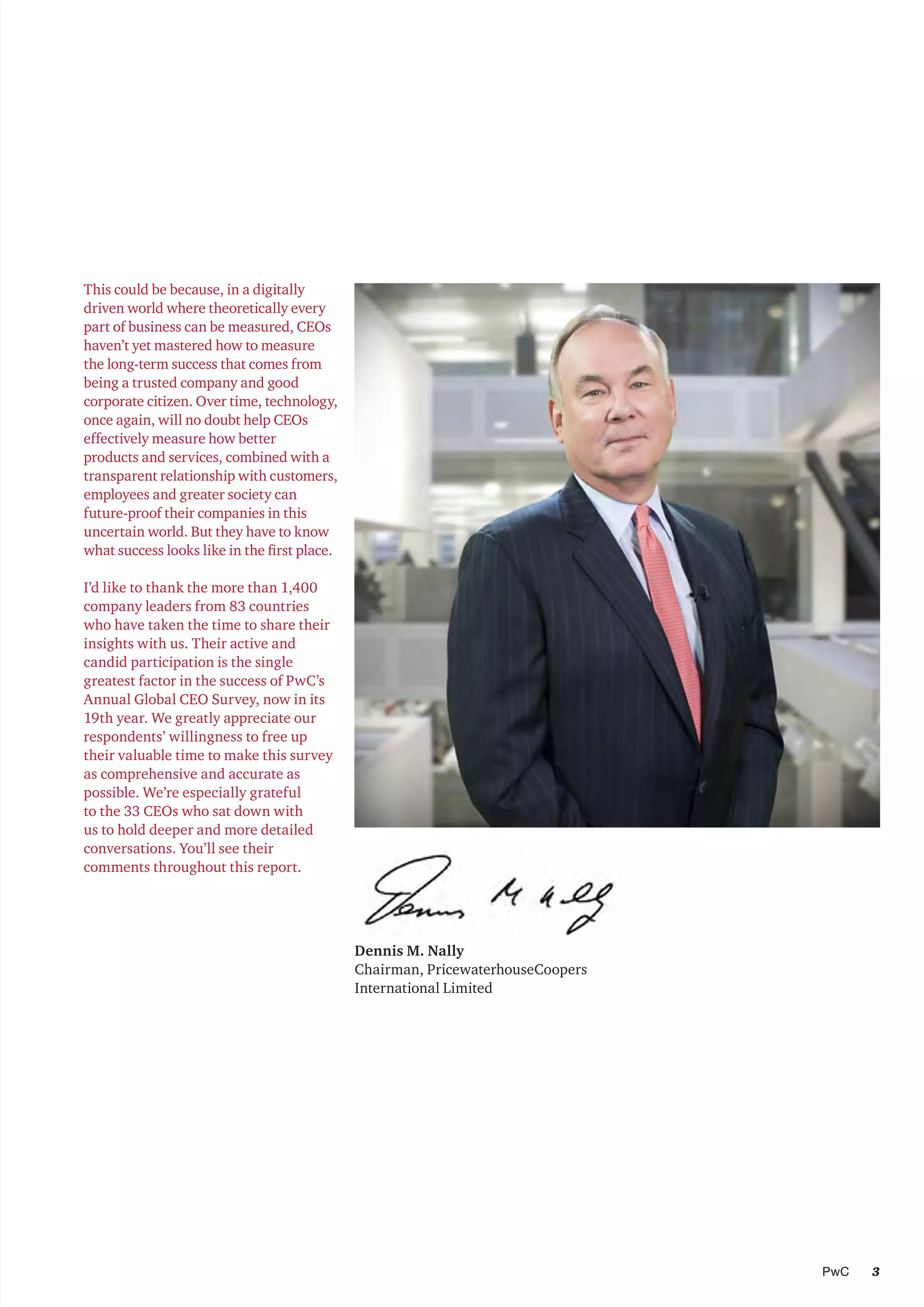 3PwC 3PwC
Dennis M. Nally
Chairman, PricewaterhouseCoopers
International Limited
This could be because, in a digitally
driven world where theoretically every
part of business can be measured, CEOs
haven’t yet mastered how to measure
the long-term success that comes from
being a trusted company and good
corporate citizen. Over time, technology,
once again, will no doubt help CEOs
effectively measure how better
products and services, combined with a
transparent relationship with customers,
employees and greater society can
future-proof their companies in this
uncertain world. But they have to know
what success looks like in the first place.
I’d like to thank the more than 1,400
company leaders from 83 countries
who have taken the time to share their
insights with us. Their active and
candid participation is the single
greatest factor in the success of PwC’s
Annual Global CEO Survey, now in its
19th year. We greatly appreciate our
respondents’ willingness to free up
their valuable time to make this survey
as comprehensive and accurate as
possible. We’re especially grateful
to the 33 CEOs who sat down with
us to hold deeper and more detailed
conversations. You’ll see their
comments throughout this report.
 