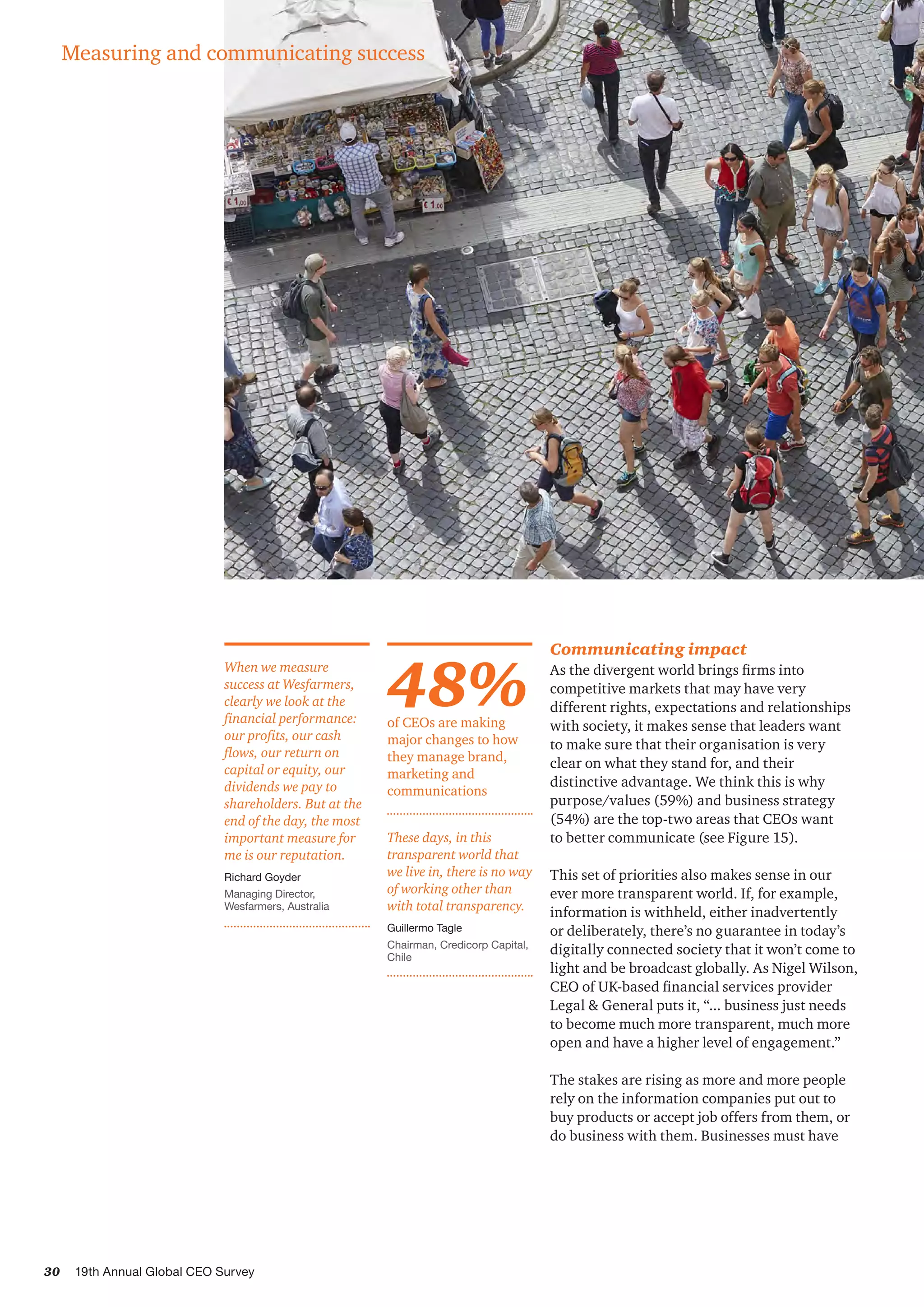 30 19th Annual Global CEO Survey
When we measure
success at Wesfarmers,
clearly we look at the
financial performance:
our profits, our cash
flows, our return on
capital or equity, our
dividends we pay to
shareholders. But at the
end of the day, the most
important measure for
me is our reputation.
Richard Goyder
Managing Director,
Wesfarmers, Australia
Communicating impact
As the divergent world brings firms into
competitive markets that may have very
different rights, expectations and relationships
with society, it makes sense that leaders want
to make sure that their organisation is very
clear on what they stand for, and their
distinctive advantage. We think this is why
purpose/values (59%) and business strategy
(54%) are the top-two areas that CEOs want
to better communicate (see Figure 15).
This set of priorities also makes sense in our
ever more transparent world. If, for example,
information is withheld, either inadvertently
or deliberately, there’s no guarantee in today’s
digitally connected society that it won’t come to
light and be broadcast globally. As Nigel Wilson,
CEO of UK-based financial services provider
Legal & General puts it, “... business just needs
to become much more transparent, much more
open and have a higher level of engagement.”
The stakes are rising as more and more people
rely on the information companies put out to
buy products or accept job offers from them, or
do business with them. Businesses must have
48%of CEOs are making
major changes to how
they manage brand,
marketing and
communications
These days, in this
transparent world that
we live in, there is no way
of working other than
with total transparency.
Guillermo Tagle
Chairman, Credicorp Capital,
Chile
Measuring and communicating success
 