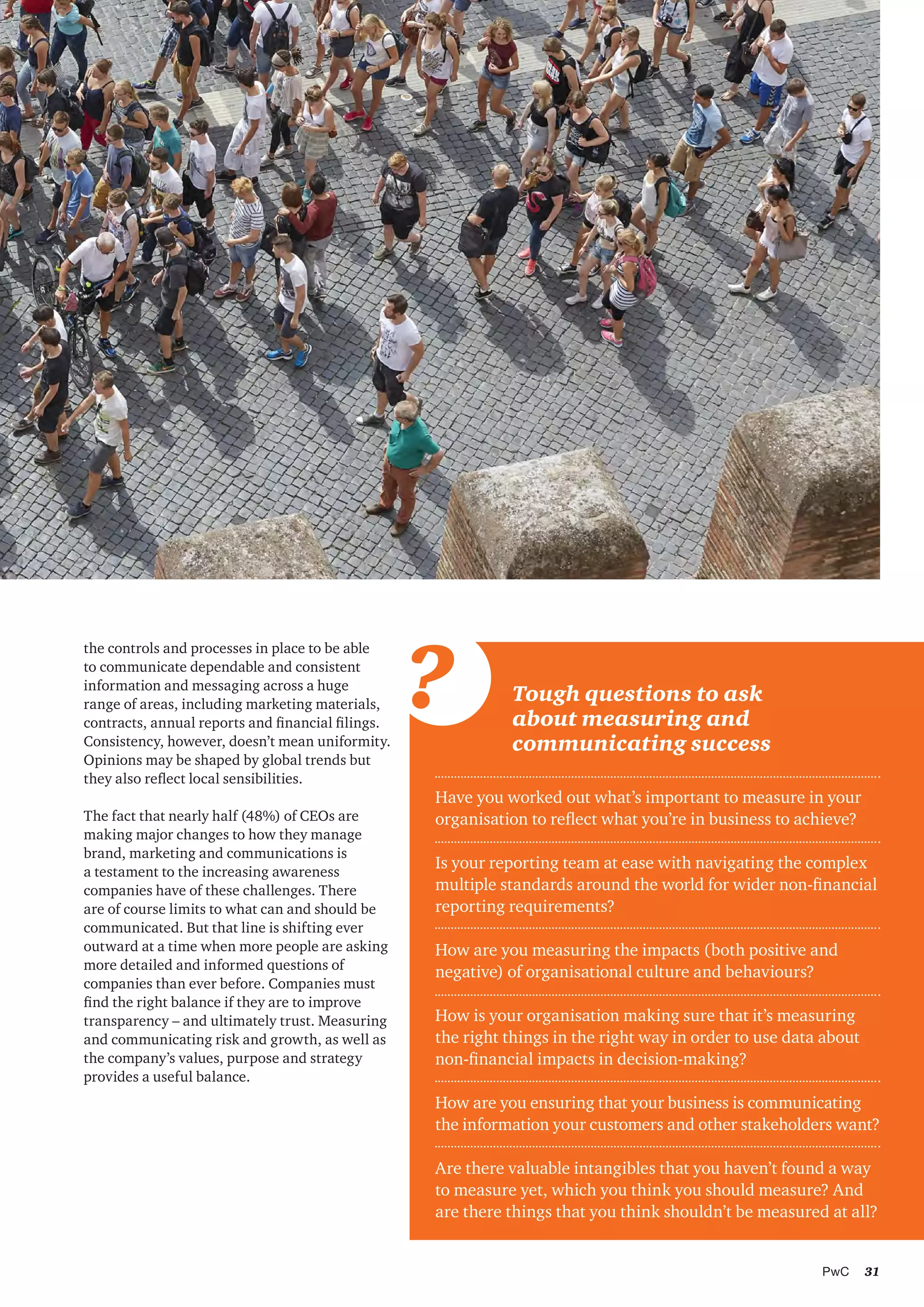 31PwC
Have you worked out what’s important to measure in your
organisation to reflect what you’re in business to achieve?
Is your reporting team at ease with navigating the complex
multiple standards around the world for wider non-financial
reporting requirements?
How are you measuring the impacts (both positive and
negative) of organisational culture and behaviours?
How is your organisation making sure that it’s measuring
the right things in the right way in order to use data about
non-financial impacts in decision-making?
How are you ensuring that your business is communicating
the information your customers and other stakeholders want?
Are there valuable intangibles that you haven’t found a way
to measure yet, which you think you should measure? And
are there things that you think shouldn’t be measured at all?
Tough questions to ask
about measuring and
communicating success
?
the controls and processes in place to be able
to communicate dependable and consistent
information and messaging across a huge
range of areas, including marketing materials,
contracts, annual reports and financial filings.
Consistency, however, doesn’t mean uniformity.
Opinions may be shaped by global trends but
they also reflect local sensibilities.
The fact that nearly half (48%) of CEOs are
making major changes to how they manage
brand, marketing and communications is
a testament to the increasing awareness
companies have of these challenges. There
are of course limits to what can and should be
communicated. But that line is shifting ever
outward at a time when more people are asking
more detailed and informed questions of
companies than ever before. Companies must
find the right balance if they are to improve
transparency – and ultimately trust. Measuring
and communicating risk and growth, as well as
the company’s values, purpose and strategy
provides a useful balance.
 