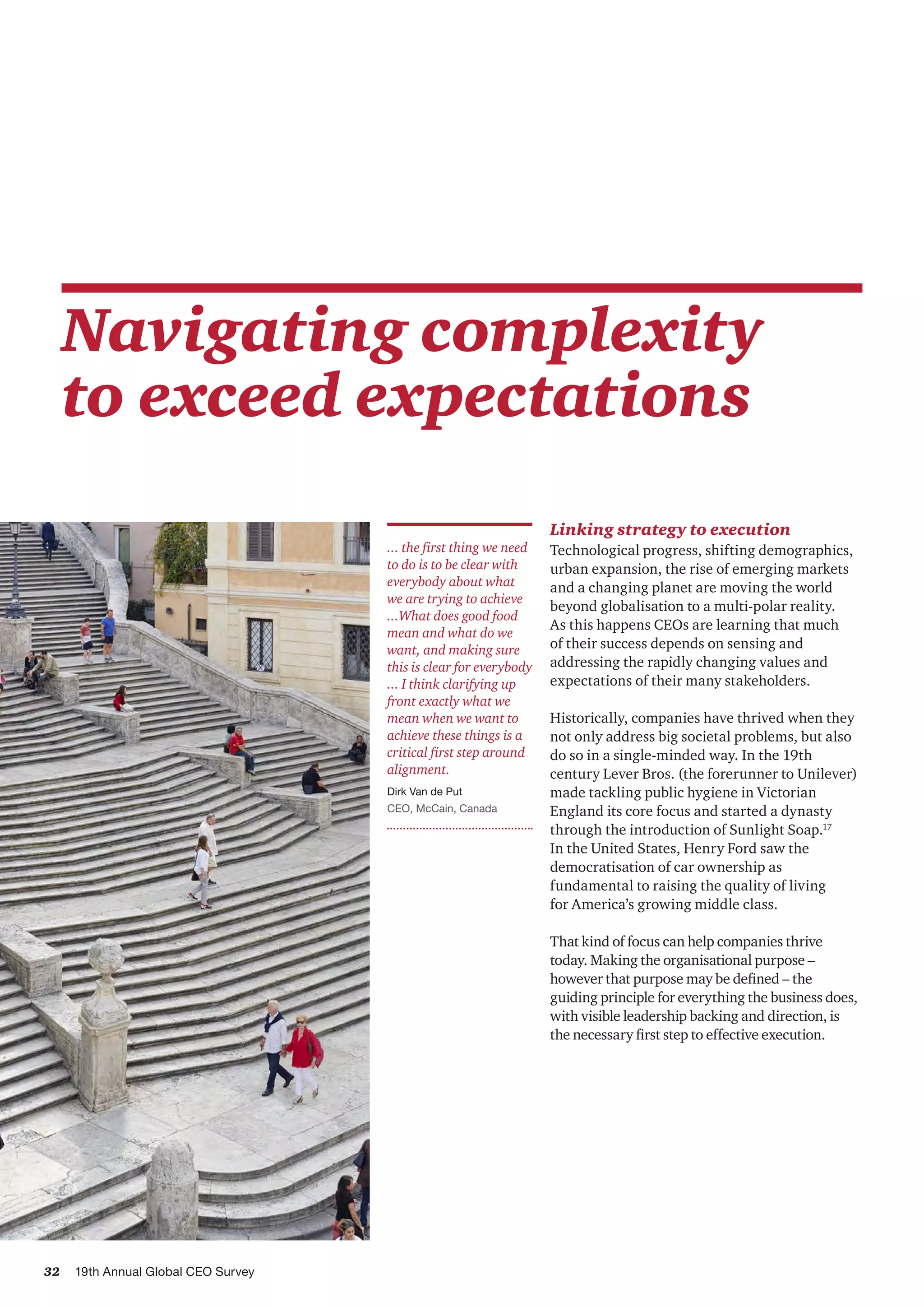 32 19th Annual Global CEO Survey
Navigating complexity
to exceed expectations
Linking strategy to execution
Technological progress, shifting demographics,
urban expansion, the rise of emerging markets
and a changing planet are moving the world
beyond globalisation to a multi-polar reality.
As this happens CEOs are learning that much
of their success depends on sensing and
addressing the rapidly changing values and
expectations of their many stakeholders.
Historically, companies have thrived when they
not only address big societal problems, but also
do so in a single-minded way. In the 19th
century Lever Bros. (the forerunner to Unilever)
made tackling public hygiene in Victorian
England its core focus and started a dynasty
through the introduction of Sunlight Soap.17
In the United States, Henry Ford saw the
democratisation of car ownership as
fundamental to raising the quality of living
for America’s growing middle class.
That kind of focus can help companies thrive
today. Making the organisational purpose –
however that purpose may be defined – the
guiding principle for everything the business does,
with visible leadership backing and direction, is
the necessary first step to effective execution.
... the first thing we need
to do is to be clear with
everybody about what
we are trying to achieve
...What does good food
mean and what do we
want, and making sure
this is clear for everybody
... I think clarifying up
front exactly what we
mean when we want to
achieve these things is a
critical first step around
alignment.
Dirk Van de Put
CEO, McCain, Canada
 