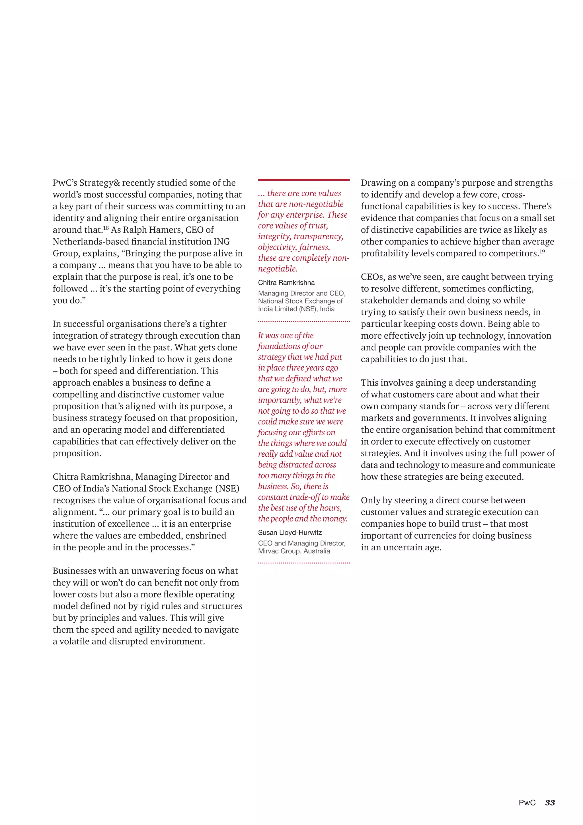 33PwC
It was one of the
foundations of our
strategy that we had put
in place three years ago
that we defined what we
are going to do, but, more
importantly, what we’re
not going to do so that we
could make sure we were
focusing our efforts on
the things where we could
really add value and not
being distracted across
too many things in the
business. So, there is
constant trade-off to make
the best use of the hours,
the people and the money.
Susan Lloyd-Hurwitz
CEO and Managing Director,
Mirvac Group, Australia
PwC’s Strategy& recently studied some of the
world’s most successful companies, noting that
a key part of their success was committing to an
identity and aligning their entire organisation
around that.18
As Ralph Hamers, CEO of
Netherlands-based financial institution ING
Group, explains, “Bringing the purpose alive in
a company ... means that you have to be able to
explain that the purpose is real, it’s one to be
followed ... it’s the starting point of everything
you do.”
In successful organisations there’s a tighter
integration of strategy through execution than
we have ever seen in the past. What gets done
needs to be tightly linked to how it gets done
– both for speed and differentiation. This
approach enables a business to define a
compelling and distinctive customer value
proposition that’s aligned with its purpose, a
business strategy focused on that proposition,
and an operating model and differentiated
capabilities that can effectively deliver on the
proposition.
Chitra Ramkrishna, Managing Director and
CEO of India’s National Stock Exchange (NSE)
recognises the value of organisational focus and
alignment. “... our primary goal is to build an
institution of excellence ... it is an enterprise
where the values are embedded, enshrined
in the people and in the processes.”
Businesses with an unwavering focus on what
they will or won’t do can benefit not only from
lower costs but also a more flexible operating
model defined not by rigid rules and structures
but by principles and values. This will give
them the speed and agility needed to navigate
a volatile and disrupted environment.
... there are core values
that are non-negotiable
for any enterprise. These
core values of trust,
integrity, transparency,
objectivity, fairness,
these are completely non-
negotiable.
Chitra Ramkrishna
Managing Director and CEO,
National Stock Exchange of
India Limited (NSE), India
Drawing on a company’s purpose and strengths
to identify and develop a few core, cross-
functional capabilities is key to success. There’s
evidence that companies that focus on a small set
of distinctive capabilities are twice as likely as
other companies to achieve higher than average
profitability levels compared to competitors.19
CEOs, as we’ve seen, are caught between trying
to resolve different, sometimes conflicting,
stakeholder demands and doing so while
trying to satisfy their own business needs, in
particular keeping costs down. Being able to
more effectively join up technology, innovation
and people can provide companies with the
capabilities to do just that.
This involves gaining a deep understanding
of what customers care about and what their
own company stands for – across very different
markets and governments. It involves aligning
the entire organisation behind that commitment
in order to execute effectively on customer
strategies. And it involves using the full power of
data and technology to measure and communicate
how these strategies are being executed.
Only by steering a direct course between
customer values and strategic execution can
companies hope to build trust – that most
important of currencies for doing business
in an uncertain age.
 