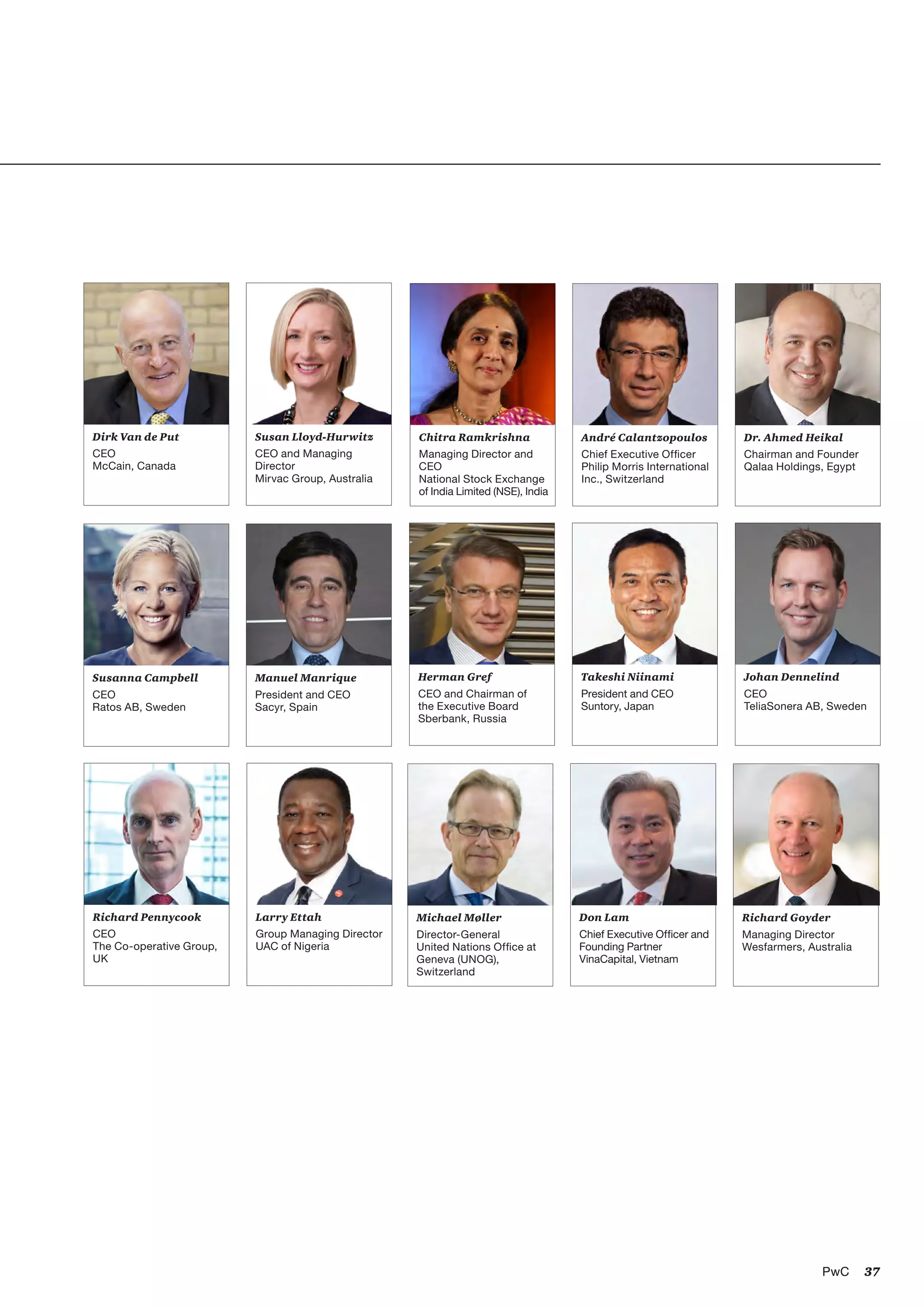 37PwC 37PwC
Herman Gref
CEO and Chairman of
the Executive Board
Sberbank, Russia
Dr. Ahmed Heikal
Chairman and Founder
Qalaa Holdings, Egypt
Michael Møller
Director-General
United Nations Office at
Geneva (UNOG),
Switzerland
Susan Lloyd-Hurwitz
CEO and Managing
Director
Mirvac Group, Australia
Takeshi Niinami
President and CEO
Suntory, Japan
André Calantzopoulos
Chief Executive Officer
Philip Morris International
Inc., Switzerland
Larry Ettah
Group Managing Director
UAC of Nigeria
Susanna Campbell
CEO
Ratos AB, Sweden
Richard Goyder
Managing Director
Wesfarmers, Australia
Don Lam
Chief Executive Officer and
Founding Partner
VinaCapital, Vietnam
Richard Pennycook
CEO
The Co-operative Group,
UK
Dirk Van de Put
CEO
McCain, Canada
Chitra Ramkrishna
Managing Director and
CEO
National Stock Exchange
of India Limited (NSE), India
Johan Dennelind
CEO
TeliaSonera AB, Sweden
Manuel Manrique
President and CEO
Sacyr, Spain
 