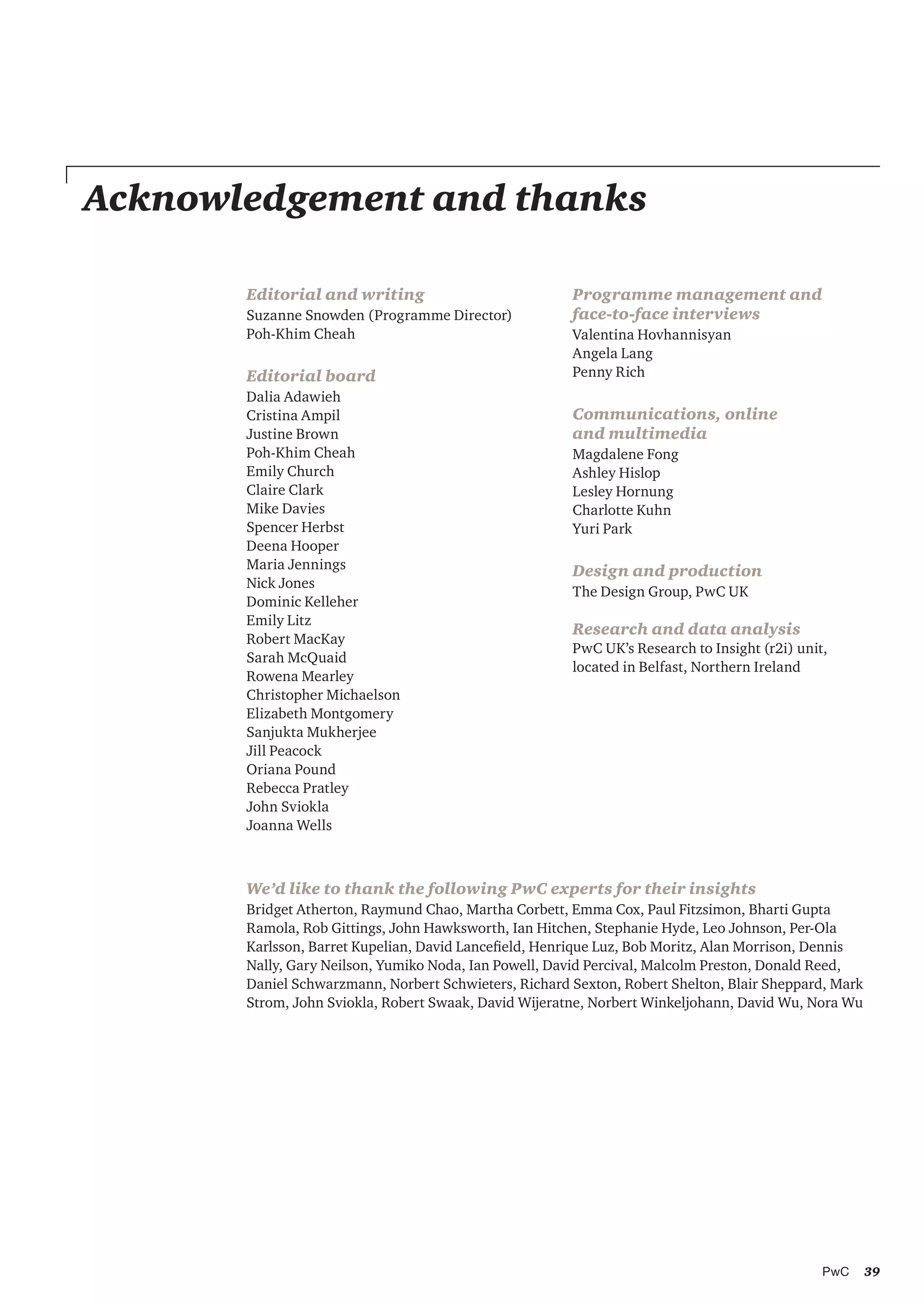 39PwC
Acknowledgement and thanks
Editorial and writing
Suzanne Snowden (Programme Director)
Poh-Khim Cheah
Editorial board
Dalia Adawieh
Cristina Ampil
Justine Brown
Poh-Khim Cheah
Emily Church
Claire Clark
Mike Davies
Spencer Herbst
Deena Hooper
Maria Jennings
Nick Jones
Dominic Kelleher
Emily Litz
Robert MacKay 	
Sarah McQuaid
Rowena Mearley
Christopher Michaelson 	
Elizabeth Montgomery
Sanjukta Mukherjee
Jill Peacock 	
Oriana Pound
Rebecca Pratley
John Sviokla
Joanna Wells
Programme management and
face-to-face interviews
Valentina Hovhannisyan
Angela Lang
Penny Rich
Communications, online
and multimedia
Magdalene Fong
Ashley Hislop
Lesley Hornung
Charlotte Kuhn
Yuri Park
Design and production
The Design Group, PwC UK
Research and data analysis
PwC UK’s Research to Insight (r2i) unit,
located in Belfast, Northern Ireland
We’d like to thank the following PwC experts for their insights
Bridget Atherton, Raymund Chao, Martha Corbett, Emma Cox, Paul Fitzsimon, Bharti Gupta
Ramola, Rob Gittings, John Hawksworth, Ian Hitchen, Stephanie Hyde, Leo Johnson, Per-Ola
Karlsson, Barret Kupelian, David Lancefield, Henrique Luz, Bob Moritz, Alan Morrison, Dennis
Nally, Gary Neilson, Yumiko Noda, Ian Powell, David Percival, Malcolm Preston, Donald Reed,
Daniel Schwarzmann, Norbert Schwieters, Richard Sexton, Robert Shelton, Blair Sheppard, Mark
Strom, John Sviokla, Robert Swaak, David Wijeratne, Norbert Winkeljohann, David Wu, Nora Wu
 