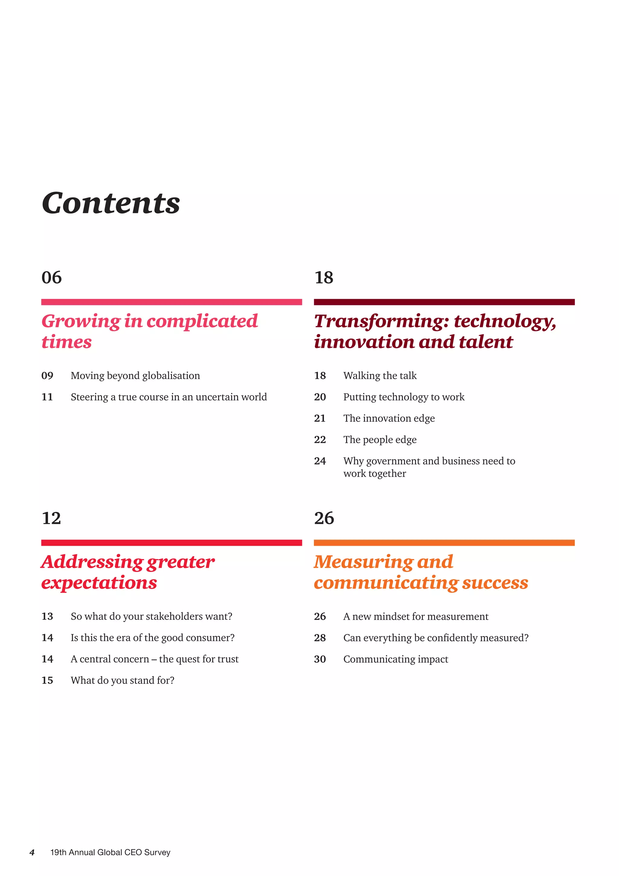 4 19th Annual Global CEO Survey
Growing in complicated
times
06
09	 Moving beyond globalisation
11	 Steering a true course in an uncertain world
Measuring and
communicating success
26
26	 A new mindset for measurement
28	 Can everything be confidently measured?
30	 Communicating impact
Contents
Transforming: technology,
innovation and talent
18
18	 Walking the talk
20	 Putting technology to work
21	 The innovation edge
22 	 The people edge
24 	 Why government and business need to
work together
Addressing greater
expectations
12
13	 So what do your stakeholders want?
14	 Is this the era of the good consumer?
14	 A central concern – the quest for trust
15	 What do you stand for?
 