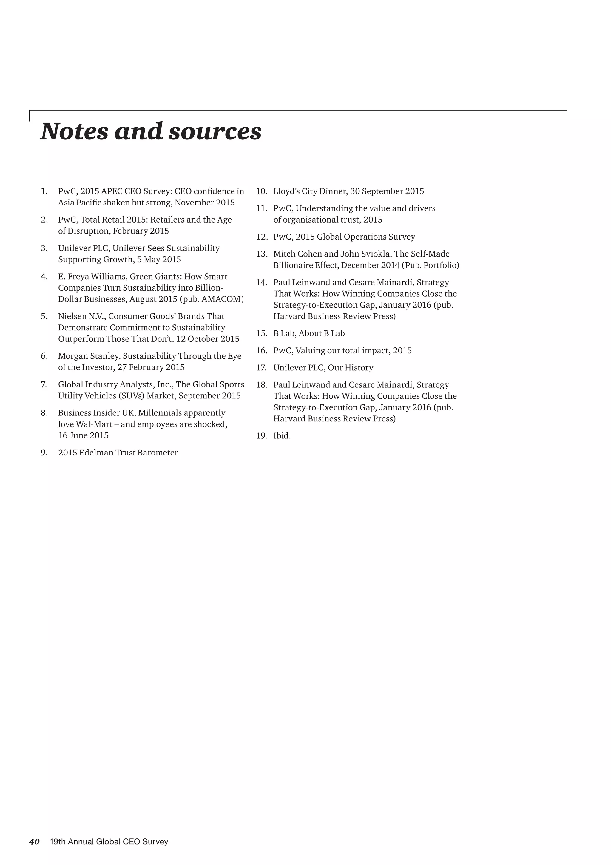 40 19th Annual Global CEO Survey
Notes and sources
1.	 PwC, 2015 APEC CEO Survey: CEO confidence in
Asia Pacific shaken but strong, November 2015
2.	 PwC, Total Retail 2015: Retailers and the Age
of Disruption, February 2015
3.	 Unilever PLC, Unilever Sees Sustainability
Supporting Growth, 5 May 2015
4.	 E. Freya Williams, Green Giants: How Smart
Companies Turn Sustainability into Billion-
Dollar Businesses, August 2015 (pub. AMACOM)
5.	 Nielsen N.V., Consumer Goods’ Brands That
Demonstrate Commitment to Sustainability
Outperform Those That Don’t, 12 October 2015
6.	 Morgan Stanley, Sustainability Through the Eye
of the Investor, 27 February 2015
7.	 Global Industry Analysts, Inc., The Global Sports
Utility Vehicles (SUVs) Market, September 2015
8.	 Business Insider UK, Millennials apparently
love Wal-Mart – and employees are shocked,
16 June 2015
9.	 2015 Edelman Trust Barometer
10.	 Lloyd’s City Dinner, 30 September 2015
11.	 PwC, Understanding the value and drivers
of organisational trust, 2015
12.	 PwC, 2015 Global Operations Survey
13.	 Mitch Cohen and John Sviokla, The Self-Made
Billionaire Effect, December 2014 (Pub. Portfolio)
14.	 Paul Leinwand and Cesare Mainardi, Strategy
That Works: How Winning Companies Close the
Strategy-to-Execution Gap, January 2016 (pub.
Harvard Business Review Press)
15.	 B Lab, About B Lab
16.	 PwC, Valuing our total impact, 2015
17.	 Unilever PLC, Our History
18.	 Paul Leinwand and Cesare Mainardi, Strategy
That Works: How Winning Companies Close the
Strategy-to-Execution Gap, January 2016 (pub.
Harvard Business Review Press)
19.	 Ibid.
 