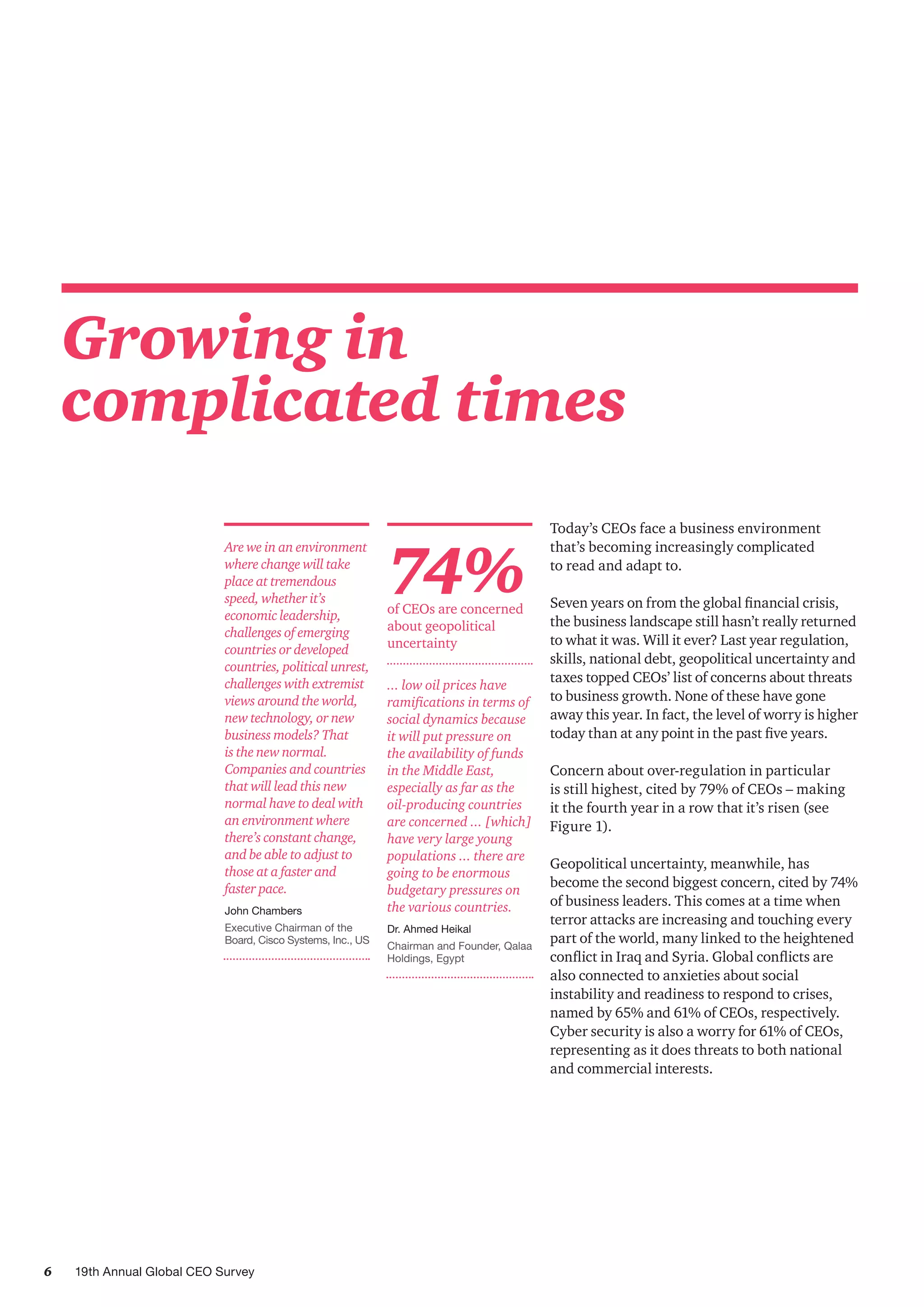 6 19th Annual Global CEO Survey
Growing in
complicated times
74%of CEOs are concerned
about geopolitical
uncertainty
Today’s CEOs face a business environment
that’s becoming increasingly complicated
to read and adapt to.
Seven years on from the global financial crisis,
the business landscape still hasn’t really returned
to what it was. Will it ever? Last year regulation,
skills, national debt, geopolitical uncertainty and
taxes topped CEOs’ list of concerns about threats
to business growth. None of these have gone
away this year. In fact, the level of worry is higher
today than at any point in the past five years.
Concern about over-regulation in particular
is still highest, cited by 79% of CEOs – making
it the fourth year in a row that it’s risen (see
Figure 1).
Geopolitical uncertainty, meanwhile, has
become the second biggest concern, cited by 74%
of business leaders. This comes at a time when
terror attacks are increasing and touching every
part of the world, many linked to the heightened
conflict in Iraq and Syria. Global conflicts are
also connected to anxieties about social
instability and readiness to respond to crises,
named by 65% and 61% of CEOs, respectively.
Cyber security is also a worry for 61% of CEOs,
representing as it does threats to both national
and commercial interests.
Are we in an environment
where change will take
place at tremendous
speed, whether it’s
economic leadership,
challenges of emerging
countries or developed
countries, political unrest,
challenges with extremist
views around the world,
new technology, or new
business models? That
is the new normal.
Companies and countries
that will lead this new
normal have to deal with
an environment where
there’s constant change,
and be able to adjust to
those at a faster and
faster pace.
John Chambers
Executive Chairman of the
Board, Cisco Systems, Inc., US
... low oil prices have
ramifications in terms of
social dynamics because
it will put pressure on
the availability of funds
in the Middle East,
especially as far as the
oil-producing countries
are concerned ... [which]
have very large young
populations ... there are
going to be enormous
budgetary pressures on
the various countries.
Dr. Ahmed Heikal
Chairman and Founder, Qalaa
Holdings, Egypt
 