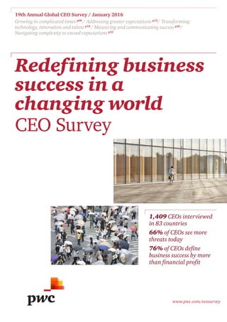 19th Annual Global CEO Survey / January 2016
Growing in complicated times p06
/ Addressing greater expectations p12
/ Transforming:
technology, innovation and talent p18
/ Measuring and communicating success p26
/
Navigating complexity to exceed expectations p32
www.pwc.com/ceosurvey
Redefining business
success in a
changing world
CEO Survey
1,409 CEOs interviewed
in 83 countries
66% of CEOs see more
threats today
76% of CEOs define
business success by more
than financial profit
 