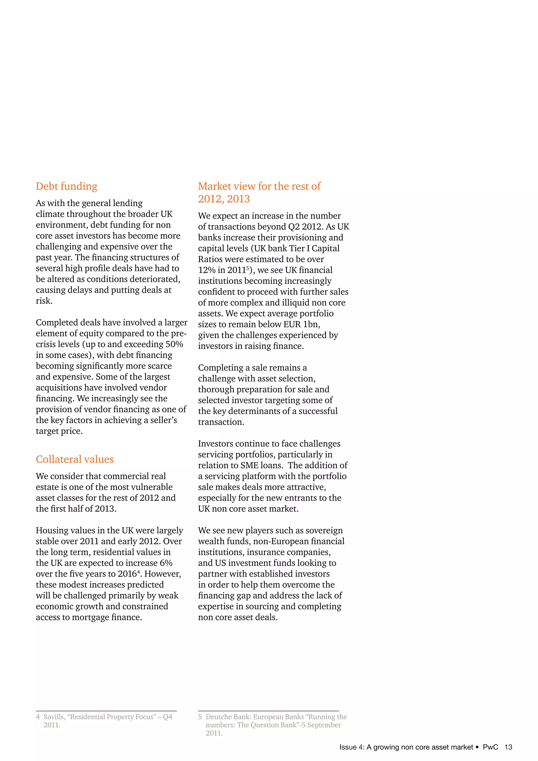 Issue 4: A growing non core asset market • PwC 13
Debt funding
As with the general lending
climate throughout the broader UK
environment, debt funding for non
core asset investors has become more
challenging and expensive over the
past year. The financing structures of
several high profile deals have had to
be altered as conditions deteriorated,
causing delays and putting deals at
risk.
Completed deals have involved a larger
element of equity compared to the pre-
crisis levels (up to and exceeding 50%
in some cases), with debt financing
becoming significantly more scarce
and expensive. Some of the largest
acquisitions have involved vendor
financing. We increasingly see the
provision of vendor financing as one of
the key factors in achieving a seller’s
target price.
Collateral values
We consider that commercial real
estate is one of the most vulnerable
asset classes for the rest of 2012 and
the first half of 2013.
Housing values in the UK were largely
stable over 2011 and early 2012. Over
the long term, residential values in
the UK are expected to increase 6%
over the five years to 20164
. However,
these modest increases predicted
will be challenged primarily by weak
economic growth and constrained
access to mortgage finance.
4 Savills, “Residential Property Focus” – Q4
2011.
Market view for the rest of
2012, 2013
We expect an increase in the number
of transactions beyond Q2 2012. As UK
banks increase their provisioning and
capital levels (UK bank Tier I Capital
Ratios were estimated to be over
12% in 20115
), we see UK financial
institutions becoming increasingly
confident to proceed with further sales
of more complex and illiquid non core
assets. We expect average portfolio
sizes to remain below EUR 1bn,
given the challenges experienced by
investors in raising finance.
Completing a sale remains a
challenge with asset selection,
thorough preparation for sale and
selected investor targeting some of
the key determinants of a successful
transaction.
Investors continue to face challenges
servicing portfolios, particularly in
relation to SME loans. The addition of
a servicing platform with the portfolio
sale makes deals more attractive,
especially for the new entrants to the
UK non core asset market.
We see new players such as sovereign
wealth funds, non-European financial
institutions, insurance companies,
and US investment funds looking to
partner with established investors
in order to help them overcome the
financing gap and address the lack of
expertise in sourcing and completing
non core asset deals.
5 Deutche Bank: European Banks “Running the
numbers: The Question Bank”-5 September
2011.
troubleshooting, abs, Due Diligence, workplace, credit, Property-Management, Immobilie, NPL, Rating, Real-Estate,
Conact, conactor, Bad-Bank, Servicing, interim, turnaround, Cashflowsync, CCFS, Distressed Asset, CMBS, portal
solution, ICD, Kowollik, recupero di credito, datawarehouse, cloud-solution, Workout, Incentive Care,
Institutsverwaltung, distressed, Orgaplan Italien, Special Servicing, DocRating, DueDiligence, Draftcheck, Lucidi,
welltbuero
Treuhand Intesa Unicredit Immobilien Ubibanca ByYou Jerome Chapuis First Atlantic Ricucci EH-Estate Fortress
condominio amministrazione immobiliare condominiale integrazione sincronizzazione ruoli immobiliare millesimo conto
economico Fondo immobiliare IAS/IFRS commercialista KMPG Deloitte revisione MPS Unicredit SGR Banca d`Italia
Legge 106 cartoliarizzazione Reo Immobilie imueble Casa Recupero Credito Bad Bank SIP Sistema integrada
protection Caja workout Credito fallido credits en détresse Troubelshooting incentive care ICD Pfandbriefbank
Eurohypo Portfolio ; Exit - Strategia Immobilienfond Software Orgaplan CONact Unicredit CashflowSync RE-lifecycle
Kowollik deuda morosa UEN Union Estates Network lucidi vendittelli UCCMB italfondiario Due Diligence
Portal-Software Web-Solutions Property
 