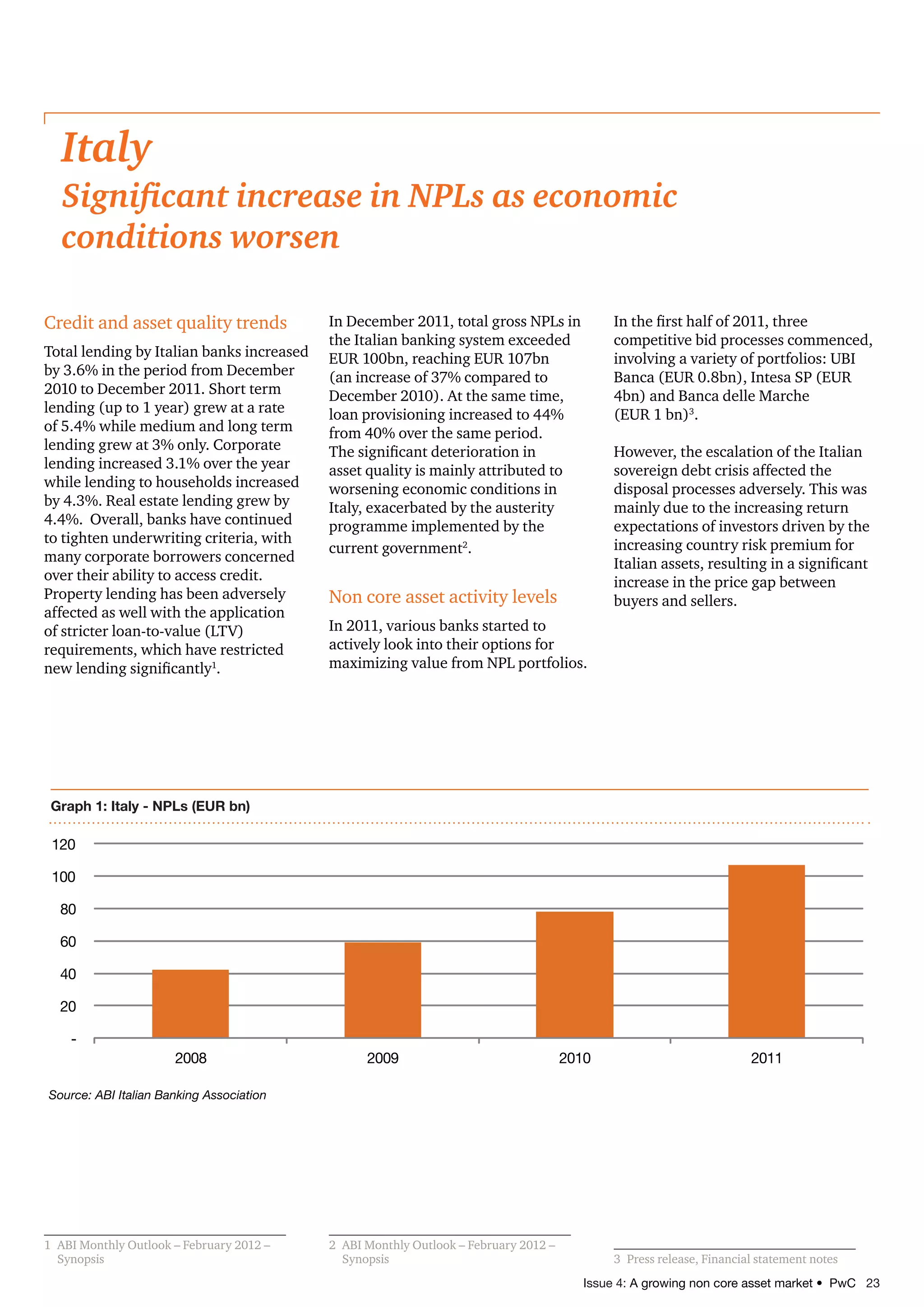 Issue 4: A growing non core asset market • PwC 23
Credit and asset quality trends
Total lending by Italian banks increased
by 3.6% in the period from December
2010 to December 2011. Short term
lending (up to 1 year) grew at a rate
of 5.4% while medium and long term
lending grew at 3% only. Corporate
lending increased 3.1% over the year
while lending to households increased
by 4.3%. Real estate lending grew by
4.4%. Overall, banks have continued
to tighten underwriting criteria, with
many corporate borrowers concerned
over their ability to access credit.
Property lending has been adversely
affected as well with the application
of stricter loan-to-value (LTV)
requirements, which have restricted
new lending significantly1
.
1	 ABI Monthly Outlook – February 2012 –
Synopsis
In December 2011, total gross NPLs in
the Italian banking system exceeded
EUR 100bn, reaching EUR 107bn
(an increase of 37% compared to
December 2010). At the same time,
loan provisioning increased to 44%
from 40% over the same period.
The significant deterioration in
asset quality is mainly attributed to
worsening economic conditions in
Italy, exacerbated by the austerity
programme implemented by the
current government2
.
Non core asset activity levels
In 2011, various banks started to
actively look into their options for
maximizing value from NPL portfolios.
2	 ABI Monthly Outlook – February 2012 –
Synopsis
In the first half of 2011, three
competitive bid processes commenced,
involving a variety of portfolios: UBI
Banca (EUR 0.8bn), Intesa SP (EUR
4bn) and Banca delle Marche
(EUR 1 bn)3
.
However, the escalation of the Italian
sovereign debt crisis affected the
disposal processes adversely. This was
mainly due to the increasing return
expectations of investors driven by the
increasing country risk premium for
Italian assets, resulting in a significant
increase in the price gap between
buyers and sellers.
3	 Press release, Financial statement notes
Italy
Significant increase in NPLs as economic
conditions worsen
Graph 1: Italy - NPLs (EUR bn)
-
20
40
60
80
100
120
2008 2009 2010 2011
Source: ABI Italian Banking Association
 