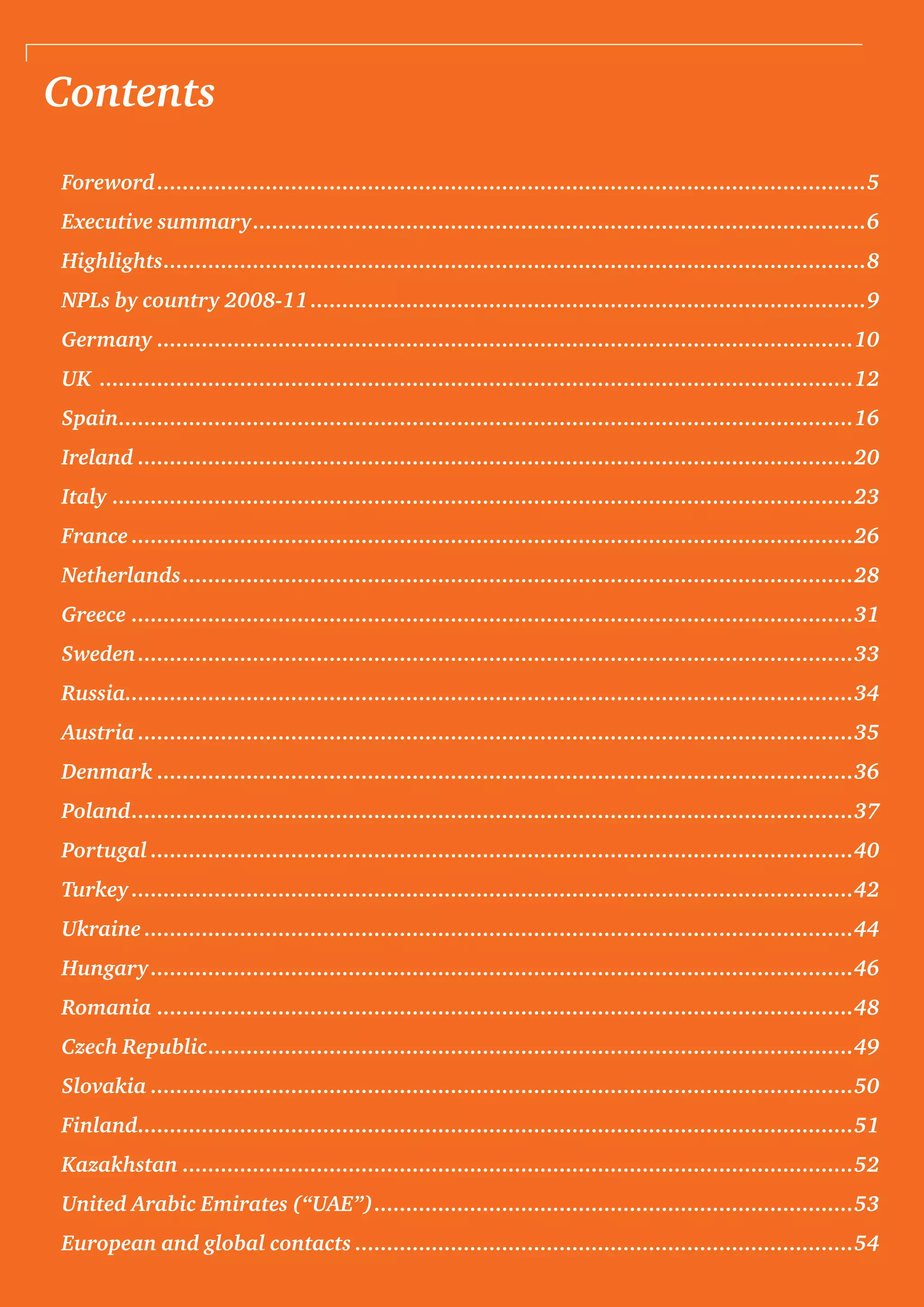 Contents
Foreword................................................................................................................5
Executive summary.................................................................................................6
Highlights...............................................................................................................8
NPLs by country 2008-11........................................................................................9
Germany..............................................................................................................10
UK .......................................................................................................................12
Spain....................................................................................................................16
Ireland.................................................................................................................20
Italy.....................................................................................................................23
France..................................................................................................................26
Netherlands..........................................................................................................28
Greece..................................................................................................................31
Sweden.................................................................................................................33
Russia...................................................................................................................34
Austria.................................................................................................................35
Denmark..............................................................................................................36
Poland..................................................................................................................37
Portugal...............................................................................................................40
Turkey..................................................................................................................42
Ukraine................................................................................................................44
Hungary...............................................................................................................46
Romania..............................................................................................................48
Czech Republic......................................................................................................49
Slovakia...............................................................................................................50
Finland.................................................................................................................51
Kazakhstan..........................................................................................................52
United Arabic Emirates (“UAE”)............................................................................53
European and global contacts...............................................................................54
 
