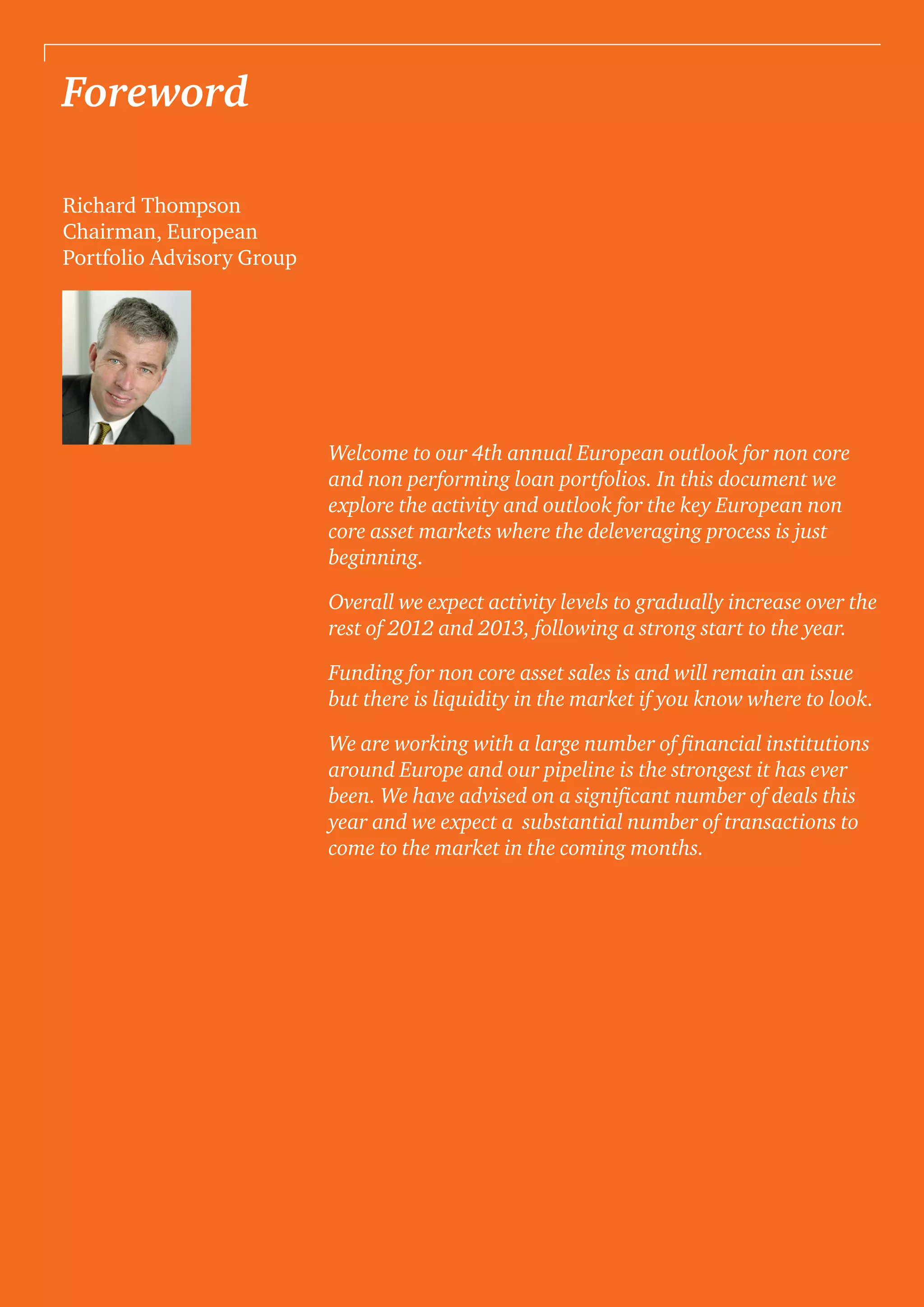 Foreword
Richard Thompson
Chairman, European
Portfolio Advisory Group
Welcome to our 4th annual European outlook for non core
and non performing loan portfolios. In this document we
explore the activity and outlook for the key European non
core asset markets where the deleveraging process is just
beginning.
Overall we expect activity levels to gradually increase over the
rest of 2012 and 2013, following a strong start to the year.
Funding for non core asset sales is and will remain an issue
but there is liquidity in the market if you know where to look.
We are working with a large number of financial institutions
around Europe and our pipeline is the strongest it has ever
been. We have advised on a significant number of deals this
year and we expect a substantial number of transactions to
come to the market in the coming months.
 