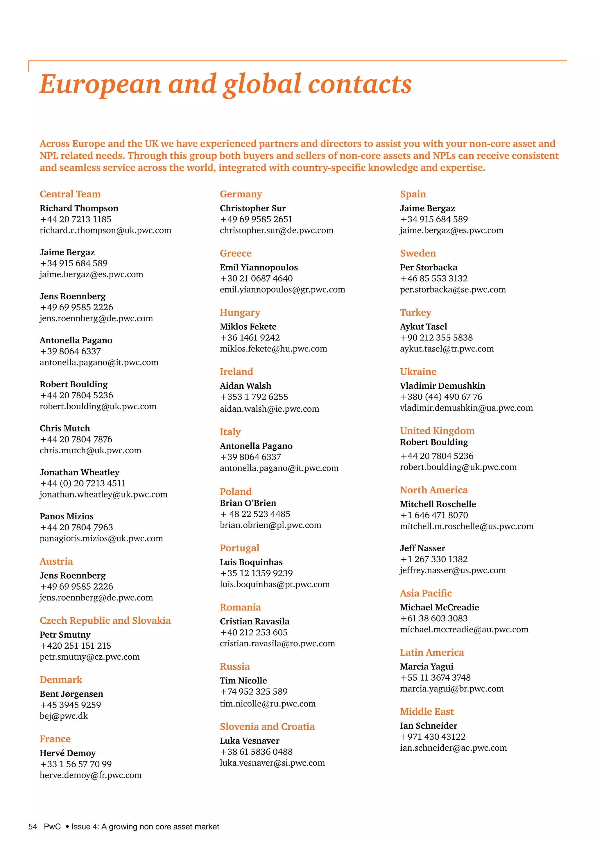 54 PwC • Issue 4: A growing non core asset market
Central Team
Richard Thompson
+44 20 7213 1185
richard.c.thompson@uk.pwc.com
Jaime Bergaz
+34 915 684 589
jaime.bergaz@es.pwc.com
Jens Roennberg
+49 69 9585 2226
jens.roennberg@de.pwc.com
Antonella Pagano
+39 8064 6337
antonella.pagano@it.pwc.com
Robert Boulding
+44 20 7804 5236
robert.boulding@uk.pwc.com
Chris Mutch
+44 20 7804 7876
chris.mutch@uk.pwc.com
Jonathan Wheatley
+44 (0) 20 7213 4511
jonathan.wheatley@uk.pwc.com
Panos Mizios
+44 20 7804 7963
panagiotis.mizios@uk.pwc.com
Austria
Jens Roennberg
+49 69 9585 2226
jens.roennberg@de.pwc.com
Czech Republic and Slovakia
Petr Smutny
+420 251 151 215
petr.smutny@cz.pwc.com
Denmark
Bent Jørgensen
+45 3945 9259
bej@pwc.dk
France
Hervé Demoy
+33 1 56 57 70 99
herve.demoy@fr.pwc.com
Germany
Christopher Sur
+49 69 9585 2651
christopher.sur@de.pwc.com
Greece
Emil Yiannopoulos
+30 21 0687 4640
emil.yiannopoulos@gr.pwc.com
Hungary
Miklos Fekete
+36 1461 9242
miklos.fekete@hu.pwc.com
Ireland
Aidan Walsh
+353 1 792 6255
aidan.walsh@ie.pwc.com
Italy
Antonella Pagano
+39 8064 6337
antonella.pagano@it.pwc.com
Poland
Brian O’Brien
+ 48 22 523 4485
brian.obrien@pl.pwc.com
Portugal
Luis Boquinhas
+35 12 1359 9239
luis.boquinhas@pt.pwc.com
Romania
Cristian Ravasila
+40 212 253 605
cristian.ravasila@ro.pwc.com
Russia
Tim Nicolle
+74 952 325 589
tim.nicolle@ru.pwc.com
Slovenia and Croatia
Luka Vesnaver
+38 61 5836 0488
luka.vesnaver@si.pwc.com
Spain
Jaime Bergaz
+34 915 684 589
jaime.bergaz@es.pwc.com
Sweden
Per Storbacka
+46 85 553 3132
per.storbacka@se.pwc.com
Turkey
Aykut Tasel
+90 212 355 5838
aykut.tasel@tr.pwc.com
Ukraine
Vladimir Demushkin
+380 (44) 490 67 76
vladimir.demushkin@ua.pwc.com
United Kingdom
Robert Boulding
+44 20 7804 5236
robert.boulding@uk.pwc.com
North America
Mitchell Roschelle
+1 646 471 8070
mitchell.m.roschelle@us.pwc.com
Jeff Nasser
+1 267 330 1382
jeffrey.nasser@us.pwc.com
Asia Pacific
Michael McCreadie
+61 38 603 3083
michael.mccreadie@au.pwc.com
Latin America
Marcia Yagui
+55 11 3674 3748
marcia.yagui@br.pwc.com
Middle East
Ian Schneider
+971 430 43122
ian.schneider@ae.pwc.com
European and global contacts
Across Europe and the UK we have experienced partners and directors to assist you with your non-core asset and
NPL related needs. Through this group both buyers and sellers of non-core assets and NPLs can receive consistent
and seamless service across the world, integrated with country-specific knowledge and expertise.
 