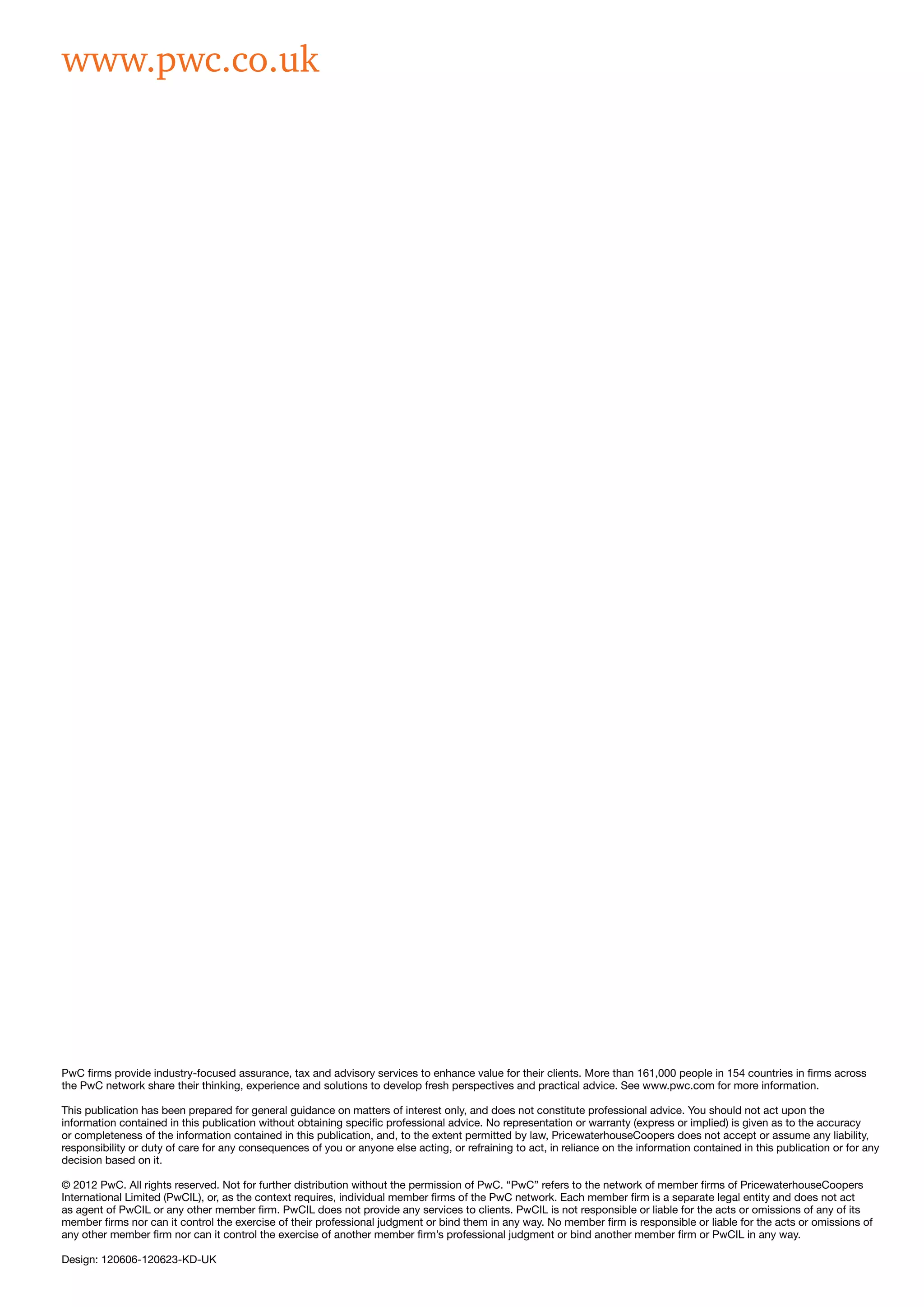 PwC firms provide industry-focused assurance, tax and advisory services to enhance value for their clients. More than 161,000 people in 154 countries in firms across
the PwC network share their thinking, experience and solutions to develop fresh perspectives and practical advice. See www.pwc.com for more information.
This publication has been prepared for general guidance on matters of interest only, and does not constitute professional advice. You should not act upon the
information contained in this publication without obtaining specific professional advice. No representation or warranty (express or implied) is given as to the accuracy
or completeness of the information contained in this publication, and, to the extent permitted by law, PricewaterhouseCoopers does not accept or assume any liability,
responsibility or duty of care for any consequences of you or anyone else acting, or refraining to act, in reliance on the information contained in this publication or for any
decision based on it.
© 2012 PwC. All rights reserved. Not for further distribution without the permission of PwC. “PwC” refers to the network of member firms of PricewaterhouseCoopers
International Limited (PwCIL), or, as the context requires, individual member firms of the PwC network. Each member firm is a separate legal entity and does not act
as agent of PwCIL or any other member firm. PwCIL does not provide any services to clients. PwCIL is not responsible or liable for the acts or omissions of any of its
member firms nor can it control the exercise of their professional judgment or bind them in any way. No member firm is responsible or liable for the acts or omissions of
any other member firm nor can it control the exercise of another member firm’s professional judgment or bind another member firm or PwCIL in any way.
Design: 120606-120623-KD-UK
www.pwc.co.uk
 