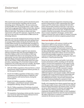 14 PwC 2013 US technology M&A insights	
After several years of successive growth, the Internet sector
saw its first annual decline coinciding with the overall
technology sector. Following 2011,- the most active year
in Internet M&A since the Great Recession—with 71 deals
closed and an aggregate $22.9 billion in deal value, Internet
deal activity declined in 2012 to 55 deals closed and $18
billion in deal value. The decline in volume and value
represented a 23% and 21% reduction, respectively, for 2012
and was on par with the overall decline in M&A across the
technology industry.
With deal value heavily weighted toward activity in the first
half of the year, Internet monthly deal value declined from
an average of $515 million during the first half of the year
to $160 million during the second half while averaging 4-5
transactions per month. Average deal value for the full year
increased slightly from $322 million in 2011 to $328 million
in 2012.
Deals in excess of $1 billion caught the most attention
wherein cumulative deal value decreased slightly by 5%
from $12.2 billion in 2011 to $11.6 billion in 2012 and
volume doubled from three to six transactions over the
same period. Last year’s deal value benefited from the large
Microsoft-Skype transaction closed in the last quarter of
2011 for $8.5 billion. While billion-dollar deals were more
prevalent, representing 11% of total deal volume in 2012
compared to 4% in 2011,they were not as sizable. The largest
Internet transactions closed during the year included:
•	 SAP’s $3.4 billion acquisition of Success Factors, a cloud-
based human capital management solution provider, in
the first quarter of the year.
•	 Oracle’s $1.9 billion acquisition of Taleo Corp, a talent
management cloud offering based in California, and
direct competitor with Success Factors, during the
second quarter.
•	 Oracle’s $1.8 billion acquisition of RightNow
Technologies, a cloud-based customer relationship
management offering, during the first quarter.
•	 The $1.7 billion acquisition of TransUnion, by private
equity firms Advent International and GS Capital in the
second quarter.
•	 The acquisition of genealogy website provider, Ancestry.
com, by private equity firm Permira Advisors for $1.6
billion in the fourth quarter of 2012.
Internet
Proliferation of internet access points to drive deals
The number of Internet transactions remained a large
portion of deal activity in 2012, representing 22% of deal
volume and 17% of deal value, relatively flat with 2011
levels. Internet deals continue to feed into a vast array of
business strategies, from social networking and gaming,
to cloud offerings and structured data. Proliferation of the
number of Internet access points, the need for structured
data to sustain competitive advantages, and the talent
resident at Internet start-ups are likely to continue to provide
M&A opportunities for Internet companies going forward.
Internet deals outlook
Major Internet players will continue to build out their
ecosystems in 2013, luring consumers through a
combination of hardware and software, content and
commerce. As an example of broad sector crossover by
Internet majors, Google’s recent acquisitions in e-commerce,
the Motorola Mobility acquisition, Google’s Fiber rollout,
and Google Glass all provide evidence of such movements.
As Internet heavyweights compete for consumers, they
continue to build out their offerings, looking for what users
will want 2, 5 and 10 years from now.
Driven by the success of social and mobile, local will get
its share of attention in 2013, rounding out the Internet
trifecta. Previous local acquisitions set the stage for early
adopters to give way to mainstream consumption. Based
on a combination of location, preferences, and social
networks, local services will offer consumers coupons,
recommendations, payment options, and more. Local
small and medium businesses will benefit from the
additional exposure and consumer insight, while Internet
companies will in turn benefit from the relationship with
local businesses, looking to turn their location service
into additional ad revenue. Success with consumers will
have more businesses looking for a presence in local
consumption, most likely through social and mobile apps.
Finally, tech companies have always acquired start-ups, but
over the past couple of years, some of the focus has shifted.
Instead of being interested in the business assets, start-ups
are just as often acquired for software and engineering
talent. This now-common practice drives smaller
acquisitions throughout Silicon Valley, as more established
Internet companies absorb the talent for internal initiatives.
We expect acqui-hires to continue to contribute to deal
volumes for the Internet sector in 2013.
 