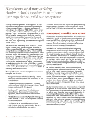 16 PwC 2013 US technology M&A insights	
Although the landscape for US technology deals in 2012
tilted away from traditional hardware businesses toward
software and cloud-based services, the hardware and
networking sector still closed 2012 with the second largest
deal value, behind software. While deal activity declined,
deals like Google’s acquisition of Motorola Mobility at $12.9
billion, helped to buoy cumulative deal value resulting
in a 50% increase over 2011. As a result, hardware and
networking deals represented a third of total US technology
deal value, while representing 18% of total technology deal
volume in 2012.
The hardware and networking sector ended 2012 with a
total of 45 deals closed at an average deal value of $759
million compared to 2011, wherein 53 deals closed at an
average deal value of $323 million. Deal volume in 2012
was sporadically dispersed throughout the year with as few
as one and as high as six deals closed in a given month and
an average of 11 deals per quarter. While transactions were
almost evenly split between the first and second half of the
year, sizable transactions were largely closed in the first
half of the year, representing 84% of total hardware and
networking cumulative deal value in 2012. Even excluding
Google’s $12.9 billion acquisition of Motorola Mobility in the
second quarter, the first half of the year represented 75% of
remaining cumulative deal value.
The largest hardware and networking transactions closed
during the year included:
•	 Google’s acquisition of Motorola Mobility, a mobile
technology solutions provider, for $12.9 billion in the
second quarter.
•	 The $4.8 billion acquisition by Western Digital of
California-based Viviti Technologies, provider of digital
storage solutions, in the first quarter.
•	 Lam Research’s acquisition of Novellus Systems,
a manufacturer of chemical vapour deposition
equipment, for $3.4 billion, in the second quarter.
•	 The $2.2 billion acquisition by Agilent Technologies of
Dako Denmark, a Danish cancer diagnostics company,
in the second quarter.
•	 Thoma Bravo’s $1.3 billion acquisition of Blue
Coat Systems, a provider of Web security and WAN
optimization solutions, in the first quarter.
Additional billion-dollar-plus acquisitions by key technology
players included Cisco’s $1.2 billion acquisition of Meraki
and VeriFone’s $1.1 billion acquisition of Point International.
Hardware and networking sector outlook
For hardware and networking companies, 2013 begins right
where 2012 left off. Facing increasing commoditization and
more value add from software competitors, hardware and
networking companies find themselves looking at more
software and services offerings in order to better speak to
customer demand and drive customer loyalty.
In fact, for data center customers, vendors are putting
together converged infrastructure offerings in which many
or all components can be bundled together and controlled
via a single operating system and control panel. Here, the
core functions of the data center all work together from the
beginning and incorporate software and services on top of
the hardware that is typically provided. We expect 2013 will
bring more movement on this front as hardware vendors
work to round out their converged data center offerings via
continued M&A activity.
On a related note, very much like software companies,
hardware vendors are focused on ecosystems as they work
to drive value to their consumer customers. Companies
like Apple, Samsung, Google, Microsoft and others have
increasingly connected hardware, software and services to
content, distribution and other key parts of the ecosystem
in order to better control the user experience. We will
continue to see this move forward in 2013 as traditional
hardware companies look to remain relevant in the minds
of fickle consumers.
Finally, from a networking and communications equipment
perspective, we should continue to see consolidation in the
telecommunication service provider market. Because of this
we will see more disruption in pricing and relationships for
networking and equipment vendors. This will force some
consolidation in the hardware markets, but will also force
vendors to look outside of their traditional core products to
offer more value and entice customers to remain with them.
Look for more M&A of the software and services that attach
to networking platforms and potentially some consolidation
of networking vendors in 2013.
Hardware and networking
Hardware looks to software to enhance
user experience, build out ecosystems
 