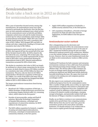 18 PwC 2013 US technology M&A insights	
After a year of somewhat elevated activity among chip
manufacturers, the semiconductor sector once again
returned to previously low deal levels. Over the past few
years we have anxiously anticipated more robust activity
from the semiconductor sector as both fab and fabless
companies socked away cash and the market dynamics
seemed ripe for robust consolidation amid strategic shifts
in semiconductor technologies. While 2011 saw a total of
40 deals closed during the year with a cumulative deal
value of $25.1 billion, 2012 dropped 20% and 68% on
volume and value, respectively, resulting in 32 deals with
cumulative deal value of $8.1 billion.
Momentum generated in 2011 carried into the first half
of 2012, then tapered off into the second half of the year.
Of the 32 deals closed in 2012, 18 (56%) closed in the
first half of the year, comprising 75% of deal value. The
semiconductor sector as a whole represented 8% of deal
value in 2012 after a more proportional showing for
semiconductor deals in 2011, wherein semiconductor
transactions accounted for 20% of deal value.
The decline in cumulative deal value in 2012 can largely
be attributed to a drop in large transactions for the sector.
Last year, six deals closed in excess of $1 billion resulting
in a cumulative deal value of $18.6 billion for these top
transactions. This year, only one deal over $1 billion
closed thanks to Broadcom’s acquisition of NetLogic for
$3.7 billion. As a result of this shift to the lower end of
the deal spectrum, average deal size dropped from $626
million in 2011 to $253 million in 2012.
The largest semiconductor transactions closed during
2012 included:
•	 Broadcom’s $3.7 billion acquisition of NetLogic, a
fabless developer of high-performance processors for
accelerating complex network traffic (e.g. streaming
video), which closed in the first quarter.
•	 Provider of microcontroller, analog and Flash-IP
solutions, Microchip Technology’s acquisition
of Standard Microsystems, a developer and
manufacturer of connectivity solutions, for $939
million in the third quarter.
•	 The $495 million acquisition by Semtech, a supplier
of analog and mixed-signal semiconductors,
of Gennum, a developer of semiconductors for
connectivity solutions, in the first quarter.
Semiconductor
Deals take a back seat in 2012 as demand
for semiconductors declines
•	 Apple’s $393 million acquisition of AuthenTec, a
mobile security solutions firm, in the third quarter.
•	 LSI’s acquisition of SandForce, a Provider of storage
processors for flash and other data intensive
applications, for $346 million in the first quarter
of 2012.
Semiconductor sector outlook
After a disappointing turn for electronics and
semiconductor demand in 2012, the semiconductor sector
is largely left in the same position it was in at the close of
2011: unexpected weakness during the past year likely
followed by moderate growth in the coming year. Whether
or not this outlook changes as 2013 progresses remains to
be seen. However, there are some fundamental trends that
are likely to drive semiconductor vendors to M&A activity
in 2013.
Traditional PC hardware for both consumer and enterprise
environments continues to face a shift away from powerful,
best of breed processing toward cheaper, more energy
efficient chips. The obvious effect of this transition can
be seen as earnings reports diverge among traditional
architecture platforms and ARM-based mobile platforms,
favorably benefitting the latter. We expect this trend will
continue in the coming year and companies position
accordingly in 2013.
We also expect to see continued activity along the
intellectual property front for the semiconductor sector.
After a number of high profile cases in 2012, we expect that
semiconductor companies will continue to find patent and
IP management an important focus area. Companies will
continue to look for additions to their portfolios in order
to bring in IP related to mobile technologies, emerging
storage technologies, and potentially markets built upon
the Internet of Things or machine-to-machine devices.
Finally, we are likely to continue to see communications
markets drive growth faster than computing markets.
While this has been the case for some time, given the
tremendous growth of the smart phone and tablet
businesses, we should continue to see vendors look to
these areas to exploit growth through acquisition.
 