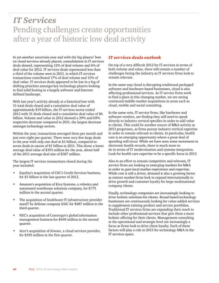 20 PwC 2013 US technology M&A insights	
In yet another uncertain year and with the big players’ bets
on cloud services already placed, consolidation in IT services
deals slowed, representing 12% of deal volume and 6% of
deal value for 2012. IT services deals represented less than
a third of the volume seen in 2011, in which IT services
transactions contributed 17% of deal volume and 15% of
deal value. IT services deals appeared to be lost in a fog of
shifting priorities amongst key technology players looking
to find solid footing in a largely software and Internet
defined landscape.
With last year’s activity already at a historical low with
51 total deals closed and a cumulative deal value of
approximately $19 billion, the IT services sector ended
2012 with 31 deals closed and a cumulative deal value of $6
billion. Volume and value in 2012 showed a 39% and 69%
respective decrease compared to 2011, the largest decrease
amongst technology sectors.
Within the year, transactions averaged three per month and
just over eight per quarter. There were very few large deals
in the year with only one deal at $1 billion, compared to
seven deals in excess of $1 billion in 2011. This drove a lower
average deal value of $193 million for the year, about half
of the 2011 average deal size of $387 million.
The largest IT services transactions closed during the
year included:
•	 Equifax’s acquisition of CSC’s Credit Services business,
for $1 billion in the last quarter of 2012.
•	 Amazon’s acquisition of Kiva Systems, a robotics and
automated warehouse solutions company, for $775
million in the second quarter.
•	 The acquisition of healthcare IT infrastructure provider
maxIT by defense company SAIC for $487 million in the
third quarter.
•	 NEC’s acquisition of Convergys’s global information
management business for $449 million in the second
quarter.
•	 Acer’s acquisition of iGware, a cloud services provider,
for $395 million in the first quarter.
IT Services
Pending challenges create opportunities
after a year of historic low deal activity
IT services deals outlook
On top of a very difficult 2012 for IT services in terms of
both volume and value, there still remain a number of
challenges facing the industry as IT services firms look to
remain relevant.
In the same way cloud is disrupting traditional packaged
software and hardware-based businesses, cloud is also
affecting professional services. As IT service firms work
to find a place in this changing market, we are seeing
continued middle-market acquisitions in areas such as
cloud, mobile and social consulting.
In the same vein, IT service firms, like hardware and
software vendors, are finding they still need to speak
directly to industry vertical specifics in order to add value
to clients. This could be another source of M&A activity as
2013 progresses, as firms pursue industry vertical expertise
in order to remain relevant to clients. In particular, health
care is an emerging opportunity where a great deal of
spending will occur. While we have seen some movement in
electronic health records, there is much more to
do in terms of IT modernization and systems integration.
Look for health care expertise to be a specific focus in 2013.
Also in an effort to remain competitive and relevant, IT
service firms are looking to emerging markets for M&A
in order to gain local market experience and expertise.
While cost is still a driver, demand is also a growing factor
as mature market firms look to expand internationally to
drive growth and customer loyalty for large multinational
company clients.
Finally, technology companies are increasingly looking to
drive holistic solutions for clients. Broad-based technology
businesses are continuously looking for value-added services
to supplement existing product and service portfolios.
Traditional IT services firms are expanding their reach to
include other professional services that give them a more
holistic offering for their clients. Management consulting
at the operational and strategic level are increasingly a
focus as firms look to drive client loyalty. Each of these
factors will play a role in 2013 for technology M&A in the
IT services space.
 