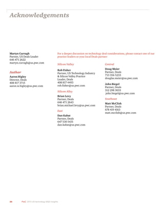 26 PwC 2013 US technology M&A insights	
Acknowledgements
Martyn Curragh
Partner, US Deals Leader
646 471 2622
martyn.curragh@us.pwc.com
Author
Aaron Higley
Director, Deals
408 817 3715
aaron.w.higley@us.pwc.com
For a deeper discussion on technology deal considerations, please contact one of our
practice leaders or your local Deals partner:
Silicon Valley
Rob Fisher
Partner, US Technology Industry
& Silicon Valley Practice
Leader, Deals
408 817 4493
rob.fisher@us.pwc.com
Silicon Alley
Brian Levy
Partner, Deals
646 471 2643
brian.michael.levy@us.pwc.com
East
Dan Kabat
Partner, Deals
647 530 5431
dan.kabat@us.pwc.com
Central
Doug Meier
Partner, Deals
713 356 5233
douglas.meier@us.pwc.com
John Biegel
Partner, Deals
312 298 3033
john.biegel@us.pwc.com
Southeast
Matt McClish
Partner, Deals
678 419 4163
matt.mcclish@us.pwc.com
 