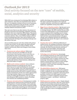 4 PwC 2013 US technology M&A insights	
While 2012 was a strong year for technology M&A relative to
other industries, deal value was nonetheless down 19% for
the year. As companies continue to focus on core businesses,
digest strategic acquisitions of the last decade, and work
to scale these already acquired offerings, we may see a
similarly subdued environment in 2013.
That said, more than in any other industry, the pressure of
disruptive innovation has technology companies constantly
looking for their next competitive differentiator. That means
investing in new talent, new technologies, R&D and M&A as
a means to all three. Thus, even if 2013 is similar to 2012 in
terms of declining deal value, there will no doubt be some
exciting deals that will shape the technology landscape over
the course of the year.
Just as we believe the pace and value of deals will continue
to mimic that of 2012, we also expect that deals will tend
to focus on similar categories of Cloud, Mobile, Social,
Analytics and Security, albeit with changes in focus within
these areas.
•	 Cloud powered, software-defined. While cloud
has been a key focus for tech M&A over the last
several years, there has been a more recent focus on
extending the power of virtualization across other
hardware categories. Software-defined businesses
are now looking to disrupt data networking and other
traditionally hardware-based solutions, making them
likely deal makers or targets.
•	 Mobile reach continues unabated. Just as software-
defined businesses are opening up new ways of
delivering services and transforming the way people
work, so too has mobile. One of the most powerful
trends to follow cloud computing and the explosion of
mobile devices has been the need to transform software
product development and the new market opportunities
in the App Economy. Expect to see unprecedented
activity in mobile app development, start-up creation
and subsequent M&A activity as a means of working
new solutions into established portfolios.
•	 The power of social and local. Developments in mobile
computing have enhanced and accelerated the growth
and importance of social networking, and in particular,
the local component of social. Always-connected mobile
devices, continuously transmitting user information and
location, make social/local capabilities, not to mention
mobile advertising, key components of doing business.
We expect continued innovation in the retail and
consumer industries, social discovery applications, and
health care capabilities among many others.
•	 Bigger focus on big data analytics. Big data grew up in
2012, credited with anything from selling advertising
to winning elections. But 2013 could be the year when
it moves from differentiator to cost of doing business,
as more companies find compelling ways to extract
insights from data for more profitable returns. While
there has been a great deal of activity in this space
already, most companies still lack the capabilities to
handle their data sprawl. We expect to see continued
M&A activity here.
•	 Security a key concern. With the proliferation of
mobile devices, the melding of enterprise and personal
data, increasing adoption of cloud services and social
networks, the risk of security breaches and loss of
privacy has never been higher. Innovation will
continue to take place in security and will drive
further deal activity.
•	 Technology core to all industries. Increasingly,
non-technology businesses are either being disrupted
by new technology-based delivery models, or they
are finding better ways to engage customers by using
technology. Technology companies are acquiring
industry vertical expertise to speak to these changes,
and non-technology companies are acquiring
capabilities, and in some cases technology companies
themselves, to keep pace.
•	 The global fallout of patent wars. With patent
lawsuits wrapping up between major tech companies
in 2012, companies see the ever-growing importance
of intellectual property. Companies with strong patent
portfolios continue to be likely targets for future
acquisitions, as modern competitive pressures force
businesses to acquire – and defend – intellectual
property rights.
•	 Mobile payments continue to evolve. Despite delayed
product and service launches, 2012 saw a great deal of
progress in partnerships and product positioning for
the mobile payments and mobile wallet markets. With
adoption taking hold in 2013, we expect consolidation
in the market given a host of overlapping products
and services.
Outlook for 2013
Deal activity focused on the new “core” of mobile,
social, analytics and security
 