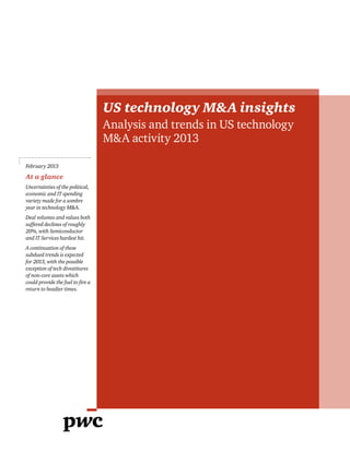 US technology M&A insights
Analysis and trends in US technology
M&A activity 2013
February 2013
At a glance
Uncertainties of the political,
economic and IT spending
variety made for a sombre
year in technology M&A.
Deal volumes and values both
suffered declines of roughly
20%, with Semiconductor
and IT Services hardest hit.
A continuation of these
subdued trends is expected
for 2013, with the possible
exception of tech divestitures
of non-core assets which
could provide the fuel to fire a
return to headier times.
 