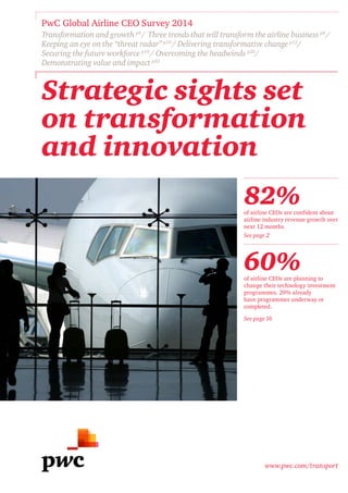 www.pwc.com/transport
Strategic sights set
on transformation
and innovation
PwC Global Airline CEO Survey 2014
Transformation and growth p4
/ Three trends that will transform the airline business p4
/
Keeping an eye on the “threat radar” p10
/ Delivering transformative change p12
/
Securing the future workforce p19
/ Overcoming the headwinds p20
/
Demonstrating value and impact p22
82%of airline CEOs are confident about
airline industry revenue growth over
next 12 months.
See page 2
60%of airline CEOs are planning to
change their technology investment
programmes. 29% already
have programmes underway or
completed.
See page 16
 