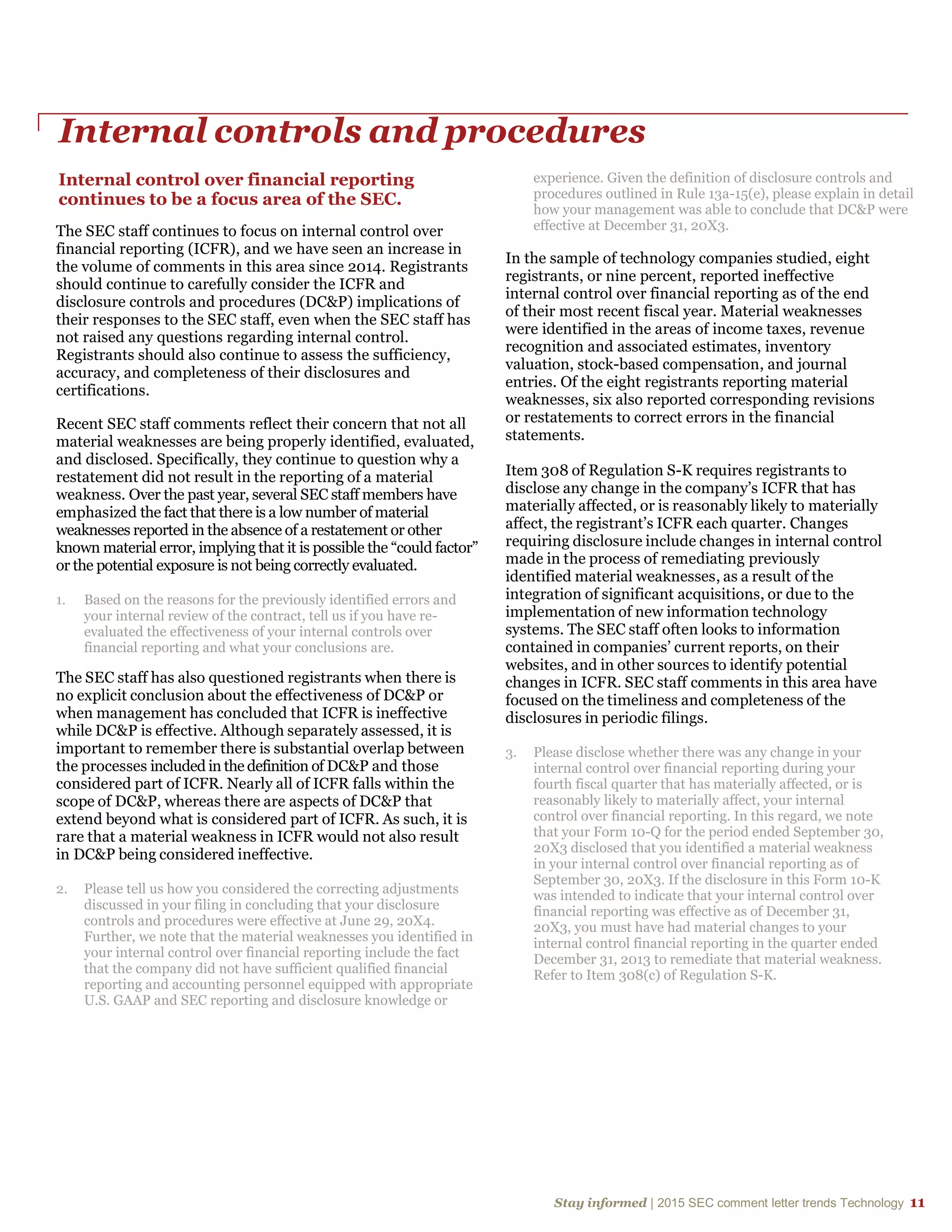 Stay informed | 2015 SEC comment letter trends Technology 11
Internal controls and procedures
Internal control over financial reporting
continues to be a focus area of the SEC.
The SEC staff continues to focus on internal control over
financial reporting (ICFR), and we have seen an increase in
the volume of comments in this area since 2014. Registrants
should continue to carefully consider the ICFR and
disclosure controls and procedures (DC&P) implications of
their responses to the SEC staff, even when the SEC staff has
not raised any questions regarding internal control.
Registrants should also continue to assess the sufficiency,
accuracy, and completeness of their disclosures and
certifications.
Recent SEC staff comments reflect their concern that not all
material weaknesses are being properly identified, evaluated,
and disclosed. Specifically, they continue to question why a
restatement did not result in the reporting of a material
weakness. Over the past year, several SEC staff members have
emphasized the fact that there is a low number of material
weaknesses reported in the absence of a restatement or other
known material error, implying that it is possible the “could factor”
or the potential exposure is not being correctly evaluated.
1. Based on the reasons for the previously identified errors and
your internal review of the contract, tell us if you have re-
evaluated the effectiveness of your internal controls over
financial reporting and what your conclusions are.
The SEC staff has also questioned registrants when there is
no explicit conclusion about the effectiveness of DC&P or
when management has concluded that ICFR is ineffective
while DC&P is effective. Although separately assessed, it is
important to remember there is substantial overlap between
the processes included in the definition of DC&P and those
considered part of ICFR. Nearly all of ICFR falls within the
scope of DC&P, whereas there are aspects of DC&P that
extend beyond what is considered part of ICFR. As such, it is
rare that a material weakness in ICFR would not also result
in DC&P being considered ineffective.
2. Please tell us how you considered the correcting adjustments
discussed in your filing in concluding that your disclosure
controls and procedures were effective at June 29, 20X4.
Further, we note that the material weaknesses you identified in
your internal control over financial reporting include the fact
that the company did not have sufficient qualified financial
reporting and accounting personnel equipped with appropriate
U.S. GAAP and SEC reporting and disclosure knowledge or
experience. Given the definition of disclosure controls and
procedures outlined in Rule 13a-15(e), please explain in detail
how your management was able to conclude that DC&P were
effective at December 31, 20X3.
In the sample of technology companies studied, eight
registrants, or nine percent, reported ineffective
internal control over financial reporting as of the end
of their most recent fiscal year. Material weaknesses
were identified in the areas of income taxes, revenue
recognition and associated estimates, inventory
valuation, stock-based compensation, and journal
entries. Of the eight registrants reporting material
weaknesses, six also reported corresponding revisions
or restatements to correct errors in the financial
statements.
Item 308 of Regulation S-K requires registrants to
disclose any change in the company’s ICFR that has
materially affected, or is reasonably likely to materially
affect, the registrant’s ICFR each quarter. Changes
requiring disclosure include changes in internal control
made in the process of remediating previously
identified material weaknesses, as a result of the
integration of significant acquisitions, or due to the
implementation of new information technology
systems. The SEC staff often looks to information
contained in companies’ current reports, on their
websites, and in other sources to identify potential
changes in ICFR. SEC staff comments in this area have
focused on the timeliness and completeness of the
disclosures in periodic filings.
3. Please disclose whether there was any change in your
internal control over financial reporting during your
fourth fiscal quarter that has materially affected, or is
reasonably likely to materially affect, your internal
control over financial reporting. In this regard, we note
that your Form 10-Q for the period ended September 30,
20X3 disclosed that you identified a material weakness
in your internal control over financial reporting as of
September 30, 20X3. If the disclosure in this Form 10-K
was intended to indicate that your internal control over
financial reporting was effective as of December 31,
20X3, you must have had material changes to your
internal control financial reporting in the quarter ended
December 31, 2013 to remediate that material weakness.
Refer to Item 308(c) of Regulation S-K.
 