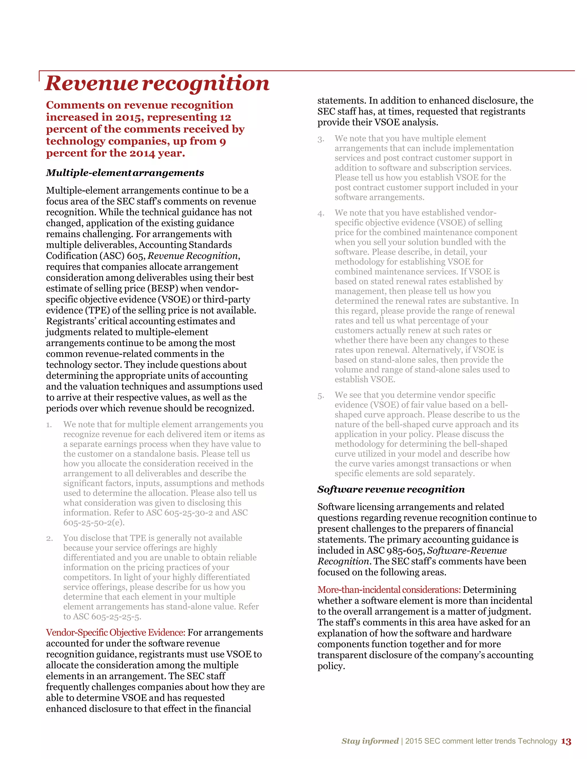 Stay informed | 2015 SEC comment letter trends Technology 13
Revenuerecognition
Comments on revenue recognition
increased in 2015, representing 12
percent of the comments received by
technology companies, up from 9
percent for the 2014 year.
Multiple-elementarrangements
Multiple-element arrangements continue to be a
focus area of the SEC staff’s comments on revenue
recognition. While the technical guidance has not
changed, application of the existing guidance
remains challenging. For arrangements with
multiple deliverables, Accounting Standards
Codification (ASC) 605, Revenue Recognition,
requires that companies allocate arrangement
consideration among deliverables using their best
estimate of selling price (BESP) when vendor-
specific objective evidence (VSOE) or third-party
evidence (TPE) of the selling price is not available.
Registrants’ critical accounting estimates and
judgments related to multiple-element
arrangements continue to be among the most
common revenue-related comments in the
technology sector. They include questions about
determining the appropriate units of accounting
and the valuation techniques and assumptions used
to arrive at their respective values, as well as the
periods over which revenue should be recognized.
1. We note that for multiple element arrangements you
recognize revenue for each delivered item or items as
a separate earnings process when they have value to
the customer on a standalone basis. Please tell us
how you allocate the consideration received in the
arrangement to all deliverables and describe the
significant factors, inputs, assumptions and methods
used to determine the allocation. Please also tell us
what consideration was given to disclosing this
information. Refer to ASC 605-25-30-2 and ASC
605-25-50-2(e).
2. You disclose that TPE is generally not available
because your service offerings are highly
differentiated and you are unable to obtain reliable
information on the pricing practices of your
competitors. In light of your highly differentiated
service offerings, please describe for us how you
determine that each element in your multiple
element arrangements has stand-alone value. Refer
to ASC 605-25-25-5.
Vendor-Specific Objective Evidence: For arrangements
accounted for under the software revenue
recognition guidance, registrants must use VSOE to
allocate the consideration among the multiple
elements in an arrangement. The SEC staff
frequently challenges companies about how they are
able to determine VSOE and has requested
enhanced disclosure to that effect in the financial
statements. In addition to enhanced disclosure, the
SEC staff has, at times, requested that registrants
provide their VSOE analysis.
3. We note that you have multiple element
arrangements that can include implementation
services and post contract customer support in
addition to software and subscription services.
Please tell us how you establish VSOE for the
post contract customer support included in your
software arrangements.
4. We note that you have established vendor-
specific objective evidence (VSOE) of selling
price for the combined maintenance component
when you sell your solution bundled with the
software. Please describe, in detail, your
methodology for establishing VSOE for
combined maintenance services. If VSOE is
based on stated renewal rates established by
management, then please tell us how you
determined the renewal rates are substantive. In
this regard, please provide the range of renewal
rates and tell us what percentage of your
customers actually renew at such rates or
whether there have been any changes to these
rates upon renewal. Alternatively, if VSOE is
based on stand-alone sales, then provide the
volume and range of stand-alone sales used to
establish VSOE.
5. We see that you determine vendor specific
evidence (VSOE) of fair value based on a bell-
shaped curve approach. Please describe to us the
nature of the bell-shaped curve approach and its
application in your policy. Please discuss the
methodology for determining the bell-shaped
curve utilized in your model and describe how
the curve varies amongst transactions or when
specific elements are sold separately.
Software revenue recognition
Software licensing arrangements and related
questions regarding revenue recognition continue to
present challenges to the preparers of financial
statements. The primary accounting guidance is
included in ASC 985-605, Software-Revenue
Recognition. The SEC staff’s comments have been
focused on the following areas.
More-than-incidentalconsiderations:Determining
whether a software element is more than incidental
to the overall arrangement is a matter of judgment.
The staff’s comments in this area have asked for an
explanation of how the software and hardware
components function together and for more
transparent disclosure of the company’s accounting
policy.
 