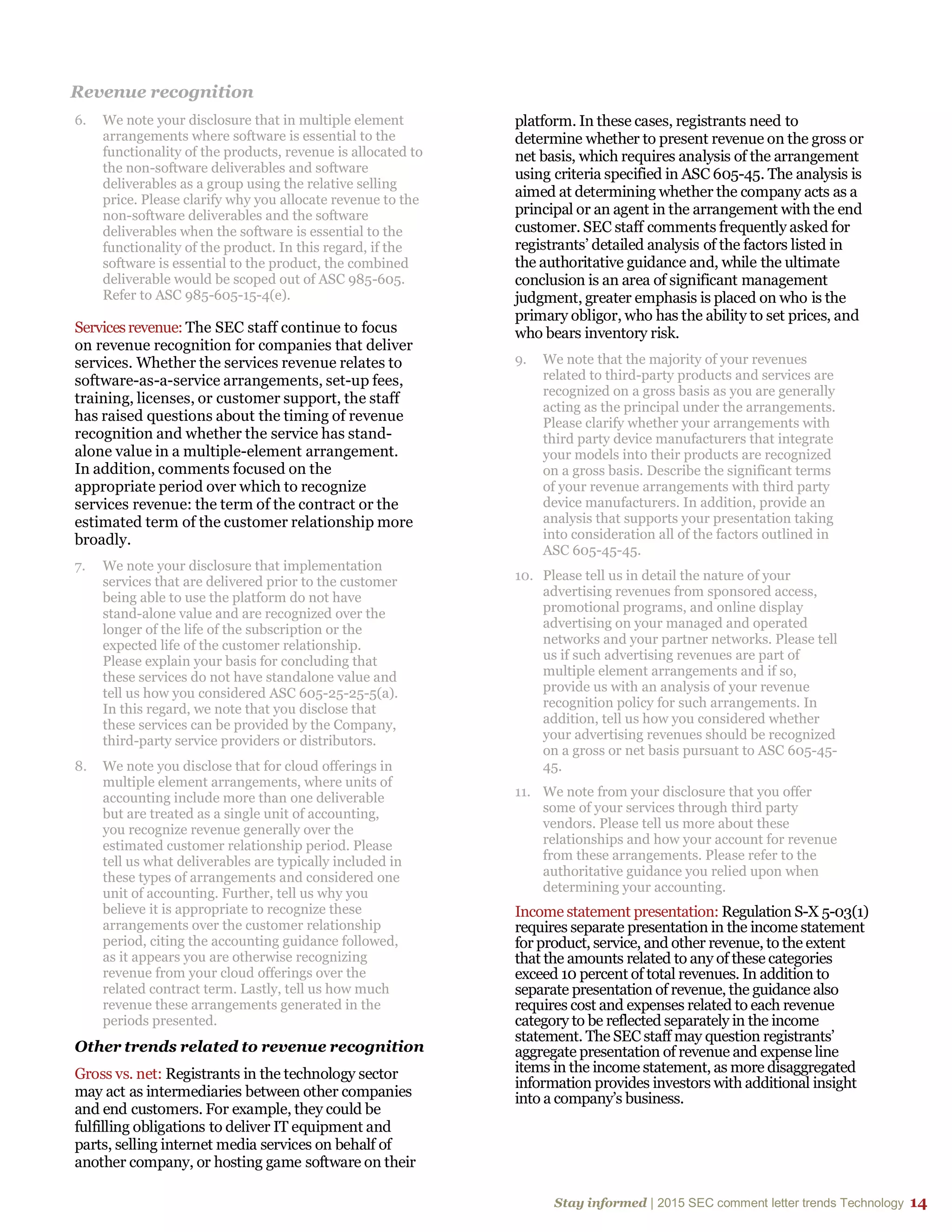 Stay informed | 2015 SEC comment letter trends Technology 14
Revenue recognition
6. We note your disclosure that in multiple element
arrangements where software is essential to the
functionality of the products, revenue is allocated to
the non-software deliverables and software
deliverables as a group using the relative selling
price. Please clarify why you allocate revenue to the
non-software deliverables and the software
deliverables when the software is essential to the
functionality of the product. In this regard, if the
software is essential to the product, the combined
deliverable would be scoped out of ASC 985-605.
Refer to ASC 985-605-15-4(e).
Servicesrevenue: The SEC staff continue to focus
on revenue recognition for companies that deliver
services. Whether the services revenue relates to
software-as-a-service arrangements, set-up fees,
training, licenses, or customer support, the staff
has raised questions about the timing of revenue
recognition and whether the service has stand-
alone value in a multiple-element arrangement.
In addition, comments focused on the
appropriate period over which to recognize
services revenue: the term of the contract or the
estimated term of the customer relationship more
broadly.
7. We note your disclosure that implementation
services that are delivered prior to the customer
being able to use the platform do not have
stand-alone value and are recognized over the
longer of the life of the subscription or the
expected life of the customer relationship.
Please explain your basis for concluding that
these services do not have standalone value and
tell us how you considered ASC 605-25-25-5(a).
In this regard, we note that you disclose that
these services can be provided by the Company,
third-party service providers or distributors.
8. We note you disclose that for cloud offerings in
multiple element arrangements, where units of
accounting include more than one deliverable
but are treated as a single unit of accounting,
you recognize revenue generally over the
estimated customer relationship period. Please
tell us what deliverables are typically included in
these types of arrangements and considered one
unit of accounting. Further, tell us why you
believe it is appropriate to recognize these
arrangements over the customer relationship
period, citing the accounting guidance followed,
as it appears you are otherwise recognizing
revenue from your cloud offerings over the
related contract term. Lastly, tell us how much
revenue these arrangements generated in the
periods presented.
Other trends related to revenue recognition
Gross vs. net: Registrants in the technology sector
may act as intermediaries between other companies
and end customers. For example, they could be
fulfilling obligations to deliver IT equipment and
parts, selling internet media services on behalf of
another company, or hosting game software on their
platform. In these cases, registrants need to
determine whether to present revenue on the gross or
net basis, which requires analysis of the arrangement
using criteria specified in ASC 605-45. The analysis is
aimed at determining whether the company acts as a
principal or an agent in the arrangement with the end
customer. SEC staff comments frequently asked for
registrants’ detailed analysis of the factors listed in
the authoritative guidance and, while the ultimate
conclusion is an area of significant management
judgment, greater emphasis is placed on who is the
primary obligor, who has the ability to set prices, and
who bears inventory risk.
9. We note that the majority of your revenues
related to third-party products and services are
recognized on a gross basis as you are generally
acting as the principal under the arrangements.
Please clarify whether your arrangements with
third party device manufacturers that integrate
your models into their products are recognized
on a gross basis. Describe the significant terms
of your revenue arrangements with third party
device manufacturers. In addition, provide an
analysis that supports your presentation taking
into consideration all of the factors outlined in
ASC 605-45-45.
10. Please tell us in detail the nature of your
advertising revenues from sponsored access,
promotional programs, and online display
advertising on your managed and operated
networks and your partner networks. Please tell
us if such advertising revenues are part of
multiple element arrangements and if so,
provide us with an analysis of your revenue
recognition policy for such arrangements. In
addition, tell us how you considered whether
your advertising revenues should be recognized
on a gross or net basis pursuant to ASC 605-45-
45.
11. We note from your disclosure that you offer
some of your services through third party
vendors. Please tell us more about these
relationships and how your account for revenue
from these arrangements. Please refer to the
authoritative guidance you relied upon when
determining your accounting.
Income statement presentation: Regulation S-X 5-03(1)
requires separate presentation in the income statement
for product, service, and other revenue, to the extent
that the amounts related to any of these categories
exceed 10 percent of total revenues. In addition to
separate presentation of revenue, the guidance also
requires cost and expenses related to each revenue
category to be reflected separately in the income
statement. The SEC staff may question registrants’
aggregate presentation of revenue and expense line
items in the income statement, as more disaggregated
information provides investors with additional insight
into a company’s business.
 
