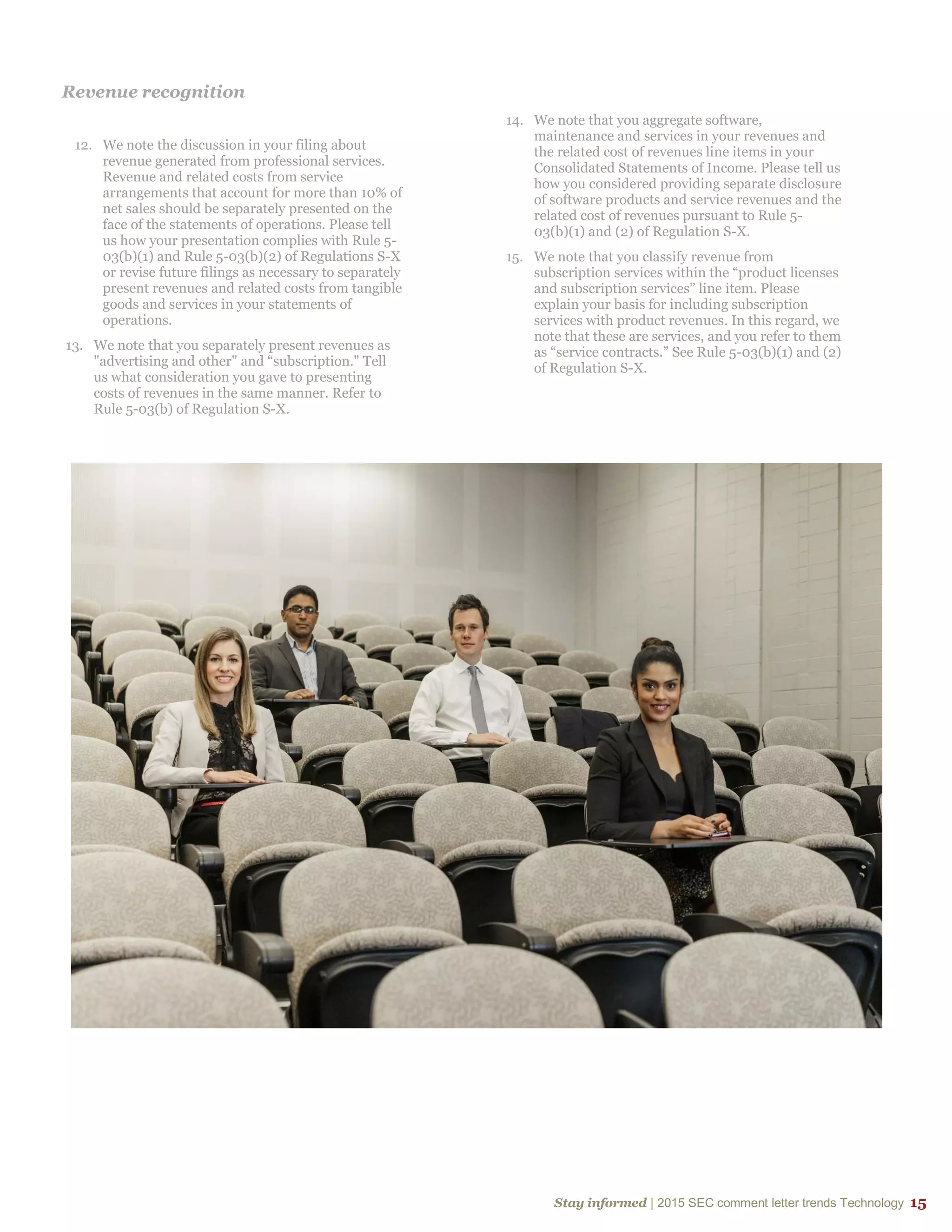 Stay informed | 2015 SEC comment letter trends Technology 15
Revenue recognition
12. We note the discussion in your filing about
revenue generated from professional services.
Revenue and related costs from service
arrangements that account for more than 10% of
net sales should be separately presented on the
face of the statements of operations. Please tell
us how your presentation complies with Rule 5-
03(b)(1) and Rule 5-03(b)(2) of Regulations S-X
or revise future filings as necessary to separately
present revenues and related costs from tangible
goods and services in your statements of
operations.
13. We note that you separately present revenues as
"advertising and other" and “subscription." Tell
us what consideration you gave to presenting
costs of revenues in the same manner. Refer to
Rule 5-03(b) of Regulation S-X.
14. We note that you aggregate software,
maintenance and services in your revenues and
the related cost of revenues line items in your
Consolidated Statements of Income. Please tell us
how you considered providing separate disclosure
of software products and service revenues and the
related cost of revenues pursuant to Rule 5-
03(b)(1) and (2) of Regulation S-X.
15. We note that you classify revenue from
subscription services within the “product licenses
and subscription services” line item. Please
explain your basis for including subscription
services with product revenues. In this regard, we
note that these are services, and you refer to them
as “service contracts.” See Rule 5-03(b)(1) and (2)
of Regulation S-X.
 