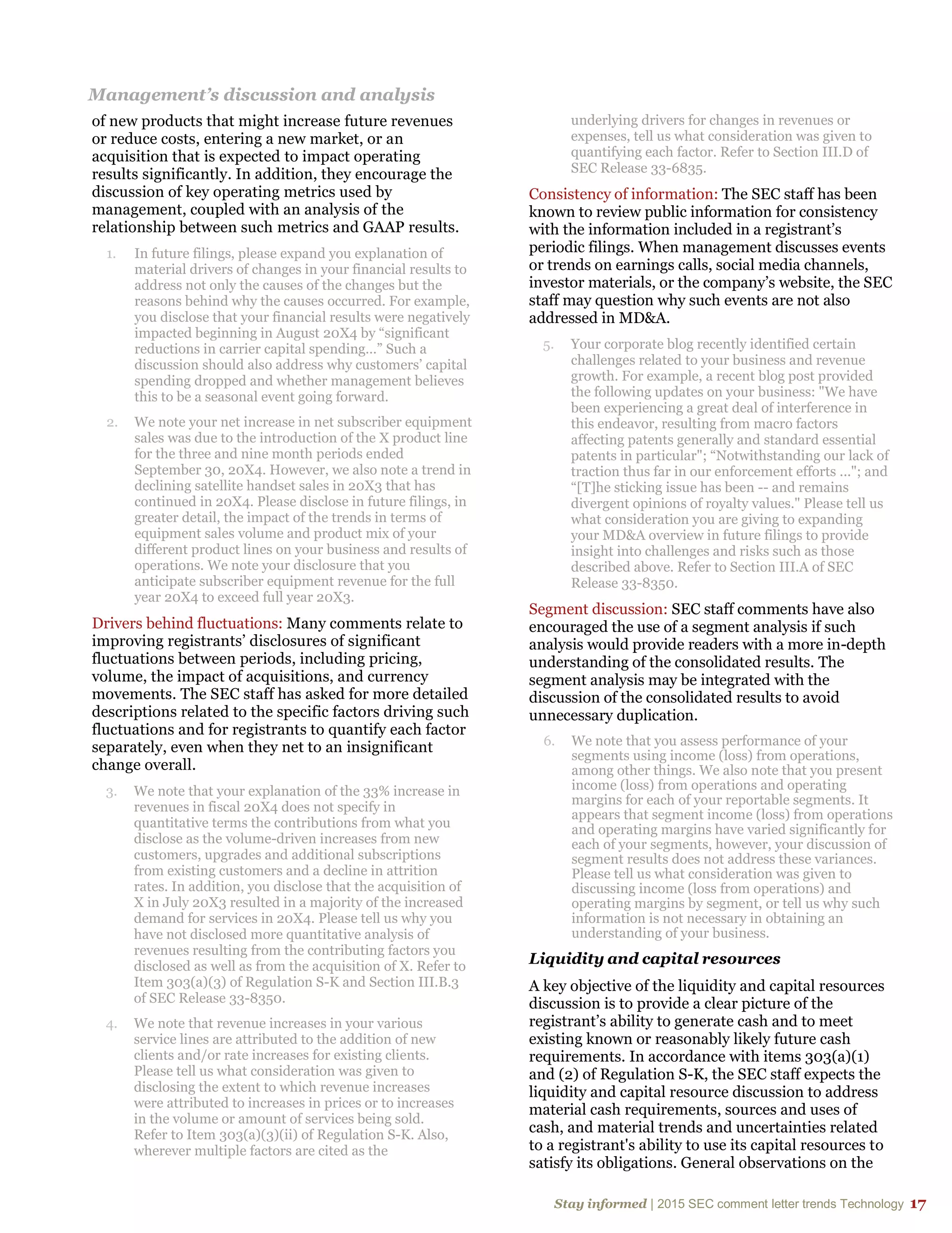Stay informed | 2015 SEC comment letter trends Technology 17
Management’s discussion and analysis
of new products that might increase future revenues
or reduce costs, entering a new market, or an
acquisition that is expected to impact operating
results significantly. In addition, they encourage the
discussion of key operating metrics used by
management, coupled with an analysis of the
relationship between such metrics and GAAP results.
1. In future filings, please expand you explanation of
material drivers of changes in your financial results to
address not only the causes of the changes but the
reasons behind why the causes occurred. For example,
you disclose that your financial results were negatively
impacted beginning in August 20X4 by “significant
reductions in carrier capital spending…” Such a
discussion should also address why customers’ capital
spending dropped and whether management believes
this to be a seasonal event going forward.
2. We note your net increase in net subscriber equipment
sales was due to the introduction of the X product line
for the three and nine month periods ended
September 30, 20X4. However, we also note a trend in
declining satellite handset sales in 20X3 that has
continued in 20X4. Please disclose in future filings, in
greater detail, the impact of the trends in terms of
equipment sales volume and product mix of your
different product lines on your business and results of
operations. We note your disclosure that you
anticipate subscriber equipment revenue for the full
year 20X4 to exceed full year 20X3.
Drivers behind fluctuations: Many comments relate to
improving registrants’ disclosures of significant
fluctuations between periods, including pricing,
volume, the impact of acquisitions, and currency
movements. The SEC staff has asked for more detailed
descriptions related to the specific factors driving such
fluctuations and for registrants to quantify each factor
separately, even when they net to an insignificant
change overall.
3. We note that your explanation of the 33% increase in
revenues in fiscal 20X4 does not specify in
quantitative terms the contributions from what you
disclose as the volume-driven increases from new
customers, upgrades and additional subscriptions
from existing customers and a decline in attrition
rates. In addition, you disclose that the acquisition of
X in July 20X3 resulted in a majority of the increased
demand for services in 20X4. Please tell us why you
have not disclosed more quantitative analysis of
revenues resulting from the contributing factors you
disclosed as well as from the acquisition of X. Refer to
Item 303(a)(3) of Regulation S-K and Section III.B.3
of SEC Release 33-8350.
4. We note that revenue increases in your various
service lines are attributed to the addition of new
clients and/or rate increases for existing clients.
Please tell us what consideration was given to
disclosing the extent to which revenue increases
were attributed to increases in prices or to increases
in the volume or amount of services being sold.
Refer to Item 303(a)(3)(ii) of Regulation S-K. Also,
wherever multiple factors are cited as the
underlying drivers for changes in revenues or
expenses, tell us what consideration was given to
quantifying each factor. Refer to Section III.D of
SEC Release 33-6835.
Consistency of information: The SEC staff has been
known to review public information for consistency
with the information included in a registrant’s
periodic filings. When management discusses events
or trends on earnings calls, social media channels,
investor materials, or the company’s website, the SEC
staff may question why such events are not also
addressed in MD&A.
5. Your corporate blog recently identified certain
challenges related to your business and revenue
growth. For example, a recent blog post provided
the following updates on your business: "We have
been experiencing a great deal of interference in
this endeavor, resulting from macro factors
affecting patents generally and standard essential
patents in particular"; “Notwithstanding our lack of
traction thus far in our enforcement efforts ..."; and
“[T]he sticking issue has been -- and remains
divergent opinions of royalty values." Please tell us
what consideration you are giving to expanding
your MD&A overview in future filings to provide
insight into challenges and risks such as those
described above. Refer to Section III.A of SEC
Release 33-8350.
Segment discussion: SEC staff comments have also
encouraged the use of a segment analysis if such
analysis would provide readers with a more in-depth
understanding of the consolidated results. The
segment analysis may be integrated with the
discussion of the consolidated results to avoid
unnecessary duplication.
6. We note that you assess performance of your
segments using income (loss) from operations,
among other things. We also note that you present
income (loss) from operations and operating
margins for each of your reportable segments. It
appears that segment income (loss) from operations
and operating margins have varied significantly for
each of your segments, however, your discussion of
segment results does not address these variances.
Please tell us what consideration was given to
discussing income (loss from operations) and
operating margins by segment, or tell us why such
information is not necessary in obtaining an
understanding of your business.
Liquidity and capital resources
A key objective of the liquidity and capital resources
discussion is to provide a clear picture of the
registrant’s ability to generate cash and to meet
existing known or reasonably likely future cash
requirements. In accordance with items 303(a)(1)
and (2) of Regulation S-K, the SEC staff expects the
liquidity and capital resource discussion to address
material cash requirements, sources and uses of
cash, and material trends and uncertainties related
to a registrant's ability to use its capital resources to
satisfy its obligations. General observations on the
 
