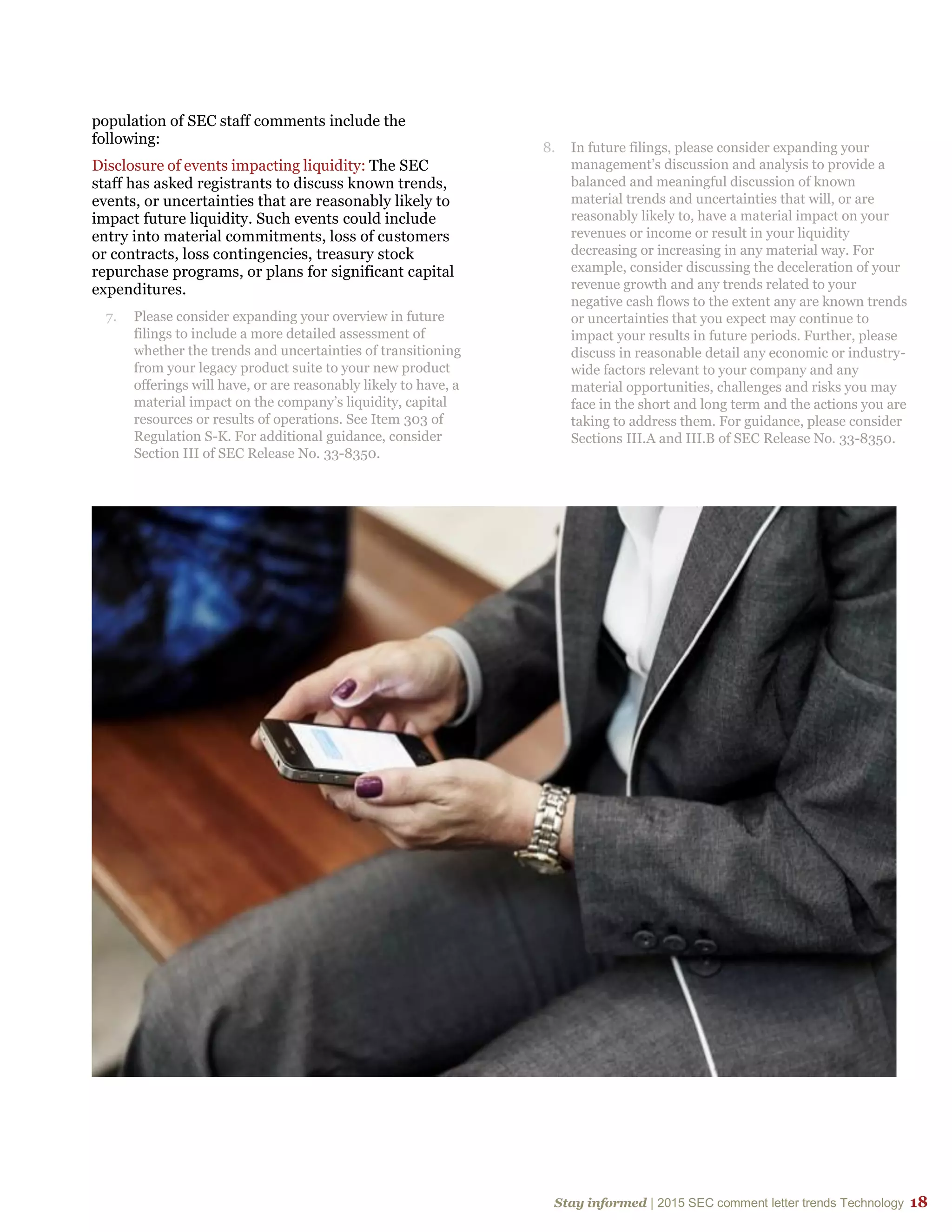 Stay informed | 2015 SEC comment letter trends Technology 18
population of SEC staff comments include the
following:
Disclosure of events impacting liquidity: The SEC
staff has asked registrants to discuss known trends,
events, or uncertainties that are reasonably likely to
impact future liquidity. Such events could include
entry into material commitments, loss of customers
or contracts, loss contingencies, treasury stock
repurchase programs, or plans for significant capital
expenditures.
7. Please consider expanding your overview in future
filings to include a more detailed assessment of
whether the trends and uncertainties of transitioning
from your legacy product suite to your new product
offerings will have, or are reasonably likely to have, a
material impact on the company’s liquidity, capital
resources or results of operations. See Item 303 of
Regulation S-K. For additional guidance, consider
Section III of SEC Release No. 33-8350.
8. In future filings, please consider expanding your
management’s discussion and analysis to provide a
balanced and meaningful discussion of known
material trends and uncertainties that will, or are
reasonably likely to, have a material impact on your
revenues or income or result in your liquidity
decreasing or increasing in any material way. For
example, consider discussing the deceleration of your
revenue growth and any trends related to your
negative cash flows to the extent any are known trends
or uncertainties that you expect may continue to
impact your results in future periods. Further, please
discuss in reasonable detail any economic or industry-
wide factors relevant to your company and any
material opportunities, challenges and risks you may
face in the short and long term and the actions you are
taking to address them. For guidance, please consider
Sections III.A and III.B of SEC Release No. 33-8350.
 